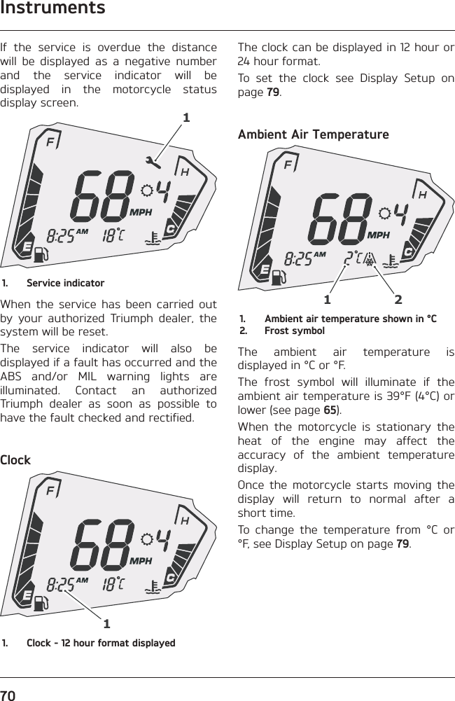 Instruments70If the service is overdue the distance will be displayed as a negative number and the service indicator will be displayed in the motorcycle status display screen.11.  Service indicatorWhen the service has been carried out by your authorized Triumph dealer, the system will be reset.The service indicator will also be displayed if a fault has occurred and the ABS and/or MIL warning lights are illuminated. Contact an authorized Triumph dealer as soon as possible to have the fault checked and rectified.Clock11.  Clock - 12 hour format displayedThe clock can be displayed in 12 hour or 24 hour format.To set the clock see Display Setup on page 79.Ambient Air Temperature121.  Ambient air temperature shown in °C2.  Frost symbolThe ambient air temperature is displayed in °C or °F.The frost symbol will illuminate if the ambient air temperature is 39°F (4°C) or lower (see page 65).When the motorcycle is stationary the heat of the engine may affect the accuracy of the ambient temperature display.Once the motorcycle starts moving the display will return to normal after a short time.To change the temperature from °C or °F, see Display Setup on page 79.