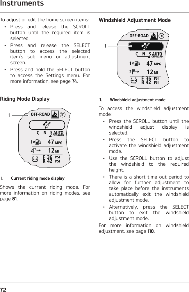 Instruments72To adjust or edit the home screen items: • Press and release the SCROLL button until the required item is selected. • Press and release the SELECT button to access the selected item’s sub menu or adjustment screen.  •  Press and hold the SELECT button to access the Settings menu. For more information, see page 74.Riding Mode DisplayOFF-ROADAUTOOFF-ROADMPGMIPSIPSICNS123642FR471211.  Current riding mode displayShows the current riding mode. For more information on riding modes, see page 81.Windshield Adjustment ModeOFF-ROADAUTOOFF-ROADMPGMIPSIPSICNS123642FR471211.  Windshield adjustment modeTo access the windshield adjustment mode:  •  Press the SCROLL button until the windshield adjust display is selected. • Press the SELECT button to activate the windshield adjustment mode.  •  Use the SCROLL button to adjust the windshield to the required height.  •  There is a short time-out period to allow for further adjustment to take place before the instruments automatically exit the windshield adjustment mode. • Alternatively, press the SELECT button to exit the windshield adjustment mode.For more information on windshield adjustment, see page 118.