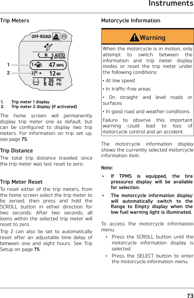Instruments73Trip MetersOFF-ROADAUTOOFF-ROADMPGMIPSIPSICNS123642FR4712121.  Trip meter 1 display2.  Trip meter 2 display (if activated)The home screen will permanently display trip meter one as default, but can be configured to display two trip meters. For information on trip set up, see page 75.Trip DistanceThe total trip distance traveled since the trip meter was last reset to zero.Trip Meter ResetTo reset either of the trip meters, from the home screen select the trip meter to be zeroed, then press and hold the SCROLL button in either direction for two seconds. After two seconds, all items within the selected trip meter will reset to zero.Trip 2 can also be set to automatically reset after an adjustable time delay of between one and eight hours. See Trip Setup on page 75.Motorcycle InformationWarningWhen the motorcycle is in motion, only attempt to switch between the information and trip meter display modes or reset the trip meter under the following conditions:• At low speed• In traffic-free areas• On straight and level roads or surfaces• In good road and weather conditions.Failure to observe this important warning could lead to loss of motorcycle control and an accident.The motorcycle information display shows the currently selected motorcycle information item.Note:•  If TPMS is equipped, the tire pressures display will be available for selection.•  The motorcycle information display will automatically switch to the Range to Empty display when the low fuel warning light is illuminated.To access the motorcycle information menu:  •  Press the SCROLL button until the motorcycle information display is selected.  •  Press the SELECT button to enter the motorcycle information menu.