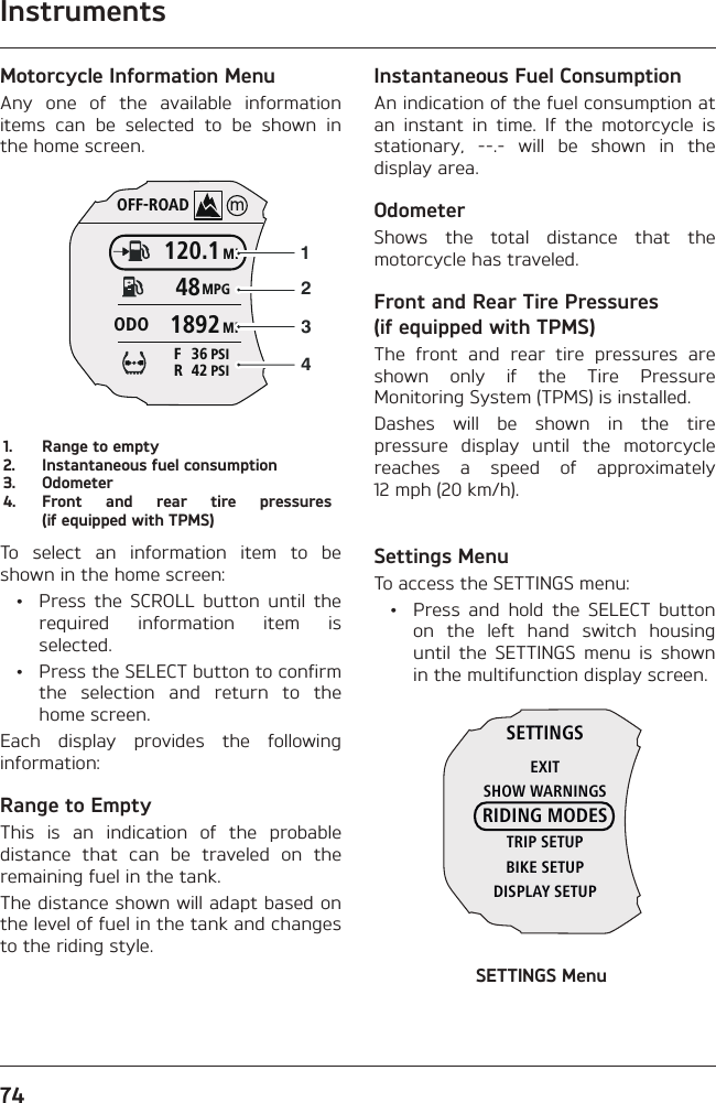 Instruments74Motorcycle Information MenuAny one of the available information items can be selected to be shown in the home screen.OFF-ROADMI120.1MPG48MI1892ODOPSI4 2RPSI3 6F12341.  Range to empty2.  Instantaneous fuel consumption3. Odometer4.  Front and rear tire pressures (if equipped with TPMS)To select an information item to be shown in the home screen:  •  Press the SCROLL button until the required information item is selected.  •  Press the SELECT button to confirm the selection and return to the home screen.Each display provides the following information:Range to EmptyThis is an indication of the probable distance that can be traveled on the remaining fuel in the tank.The distance shown will adapt based on the level of fuel in the tank and changes to the riding style.Instantaneous Fuel ConsumptionAn indication of the fuel consumption at an instant in time. If the motorcycle is stationary, --.- will be shown in the display area.OdometerShows the total distance that the motorcycle has traveled.Front and Rear Tire Pressures (if equipped with TPMS)The front and rear tire pressures are shown only if the Tire Pressure Monitoring System (TPMS) is installed.Dashes will be shown in the tire pressure display until the motorcycle reaches a speed of approximately 12 mph (20 km/h).Settings MenuTo access the SETTINGS menu:  •  Press and hold the SELECT button on the left hand switch housing until the SETTINGS menu is shown in the multifunction display screen.SETTINGSEXITSHOW WARNINGSRIDING MODESTRIP SETUPBIKE SETUPDISPLAY SETUPSETTINGS Menu