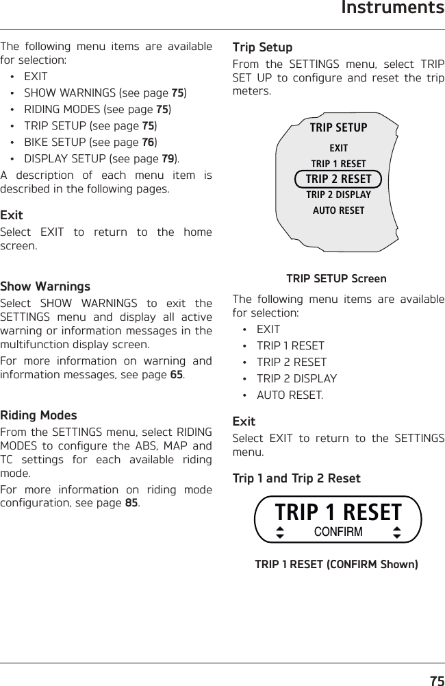 Instruments75The following menu items are available for selection: • EXIT  •  SHOW WARNINGS (see page 75)  •  RIDING MODES (see page 75)  •  TRIP SETUP (see page 75)  •  BIKE SETUP (see page 76)  •  DISPLAY SETUP (see page 79).A description of each menu item is described in the following pages.ExitSelect EXIT to return to the home screen.Show WarningsSelect SHOW WARNINGS to exit the SETTINGS menu and display all active warning or information messages in the multifunction display screen.For more information on warning and information messages, see page 65.Riding ModesFrom the SETTINGS menu, select RIDING MODES to configure the ABS, MAP and TC settings for each available riding mode.For more information on riding mode configuration, see page 85.Trip SetupFrom the SETTINGS menu, select TRIP SET UP to configure and reset the trip meters.TRIP SETUPEXITTRIP 1 RESETTRIP 2 RESETTRIP 2 DISPLAYAUTO RESETTRIP SETUP ScreenThe following menu items are available for selection: • EXIT  •  TRIP 1 RESET  •  TRIP 2 RESET  •  TRIP 2 DISPLAY • AUTO RESET.ExitSelect EXIT to return to the SETTINGS menu.Trip 1 and Trip 2 ResetTRIP 1 RESETCONFIRMTRIP 1 RESET (CONFIRM Shown)