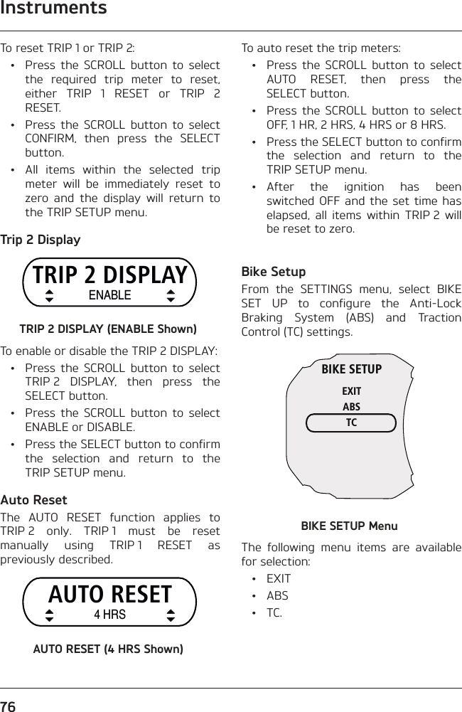 Instruments76To reset TRIP 1 or TRIP 2:  •  Press the SCROLL button to select the required trip meter to reset, either TRIP 1 RESET or TRIP 2 RESET.  •  Press the SCROLL button to select CONFIRM, then press the SELECT button.  •  All items within the selected trip meter will be immediately reset to zero and the display will return to the TRIP SETUP menu.Trip 2 DisplayTRIP 2 DISPLAYENABLETRIP 2 DISPLAY (ENABLE Shown)To enable or disable the TRIP 2 DISPLAY:  •  Press the SCROLL button to select TRIP 2 DISPLAY, then press the SELECT button.  •  Press the SCROLL button to select ENABLE or DISABLE.  •  Press the SELECT button to confirm the selection and return to the TRIP SETUP menu.Auto ResetThe AUTO RESET function applies to TRIP 2 only. TRIP 1 must be reset manually using TRIP 1 RESET as previously described.AUTO RESET4 HRSAUTO RESET (4 HRS Shown)To auto reset the trip meters:  •  Press the SCROLL button to select AUTO RESET, then press the SELECT button.  •  Press the SCROLL button to select OFF, 1 HR, 2 HRS, 4 HRS or 8 HRS.  •  Press the SELECT button to confirm the selection and return to the TRIP SETUP menu. • After the ignition has been switched OFF and the set time has elapsed, all items within TRIP 2 will be reset to zero.Bike SetupFrom the SETTINGS menu, select BIKE SET UP to configure the Anti-Lock Braking System (ABS) and Traction Control (TC) settings.BIKE SETUPEXITABSTCBIKE SETUP MenuThe following menu items are available for selection: • EXIT • ABS • TC.