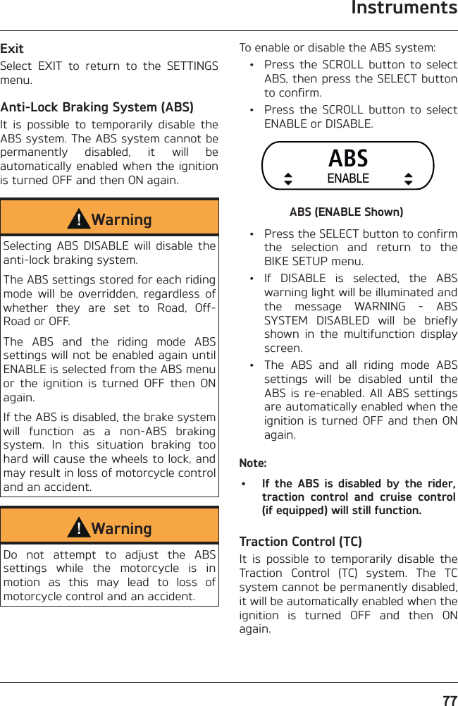 Instruments77ExitSelect EXIT to return to the SETTINGS menu.Anti-Lock Braking System (ABS)It is possible to temporarily disable the ABS system. The ABS system cannot be permanently disabled, it will be automatically enabled when the ignition is turned OFF and then ON again.WarningSelecting ABS DISABLE will disable the anti-lock braking system.The ABS settings stored for each riding mode will be overridden, regardless of whether they are set to Road, Off-Road or OFF.The ABS and the riding mode ABS settings will not be enabled again until ENABLE is selected from the ABS menu or the ignition is turned OFF then ON again.If the ABS is disabled, the brake system will function as a non-ABS braking system. In this situation braking too hard will cause the wheels to lock, and may result in loss of motorcycle control and an accident.WarningDo not attempt to adjust the ABS settings while the motorcycle is in motion as this may lead to loss of motorcycle control and an accident.To enable or disable the ABS system:  •  Press the SCROLL button to select ABS, then press the SELECT button to confirm.  •  Press the SCROLL button to select ENABLE or DISABLE.ABSENABLEABS (ENABLE Shown)  •  Press the SELECT button to confirm the selection and return to the BIKE SETUP menu. • If DISABLE is selected, the ABS warning light will be illuminated and the message WARNING - ABS SYSTEM DISABLED will be briefly shown in the multifunction display screen.  •  The ABS and all riding mode ABS settings will be disabled until the ABS is re-enabled. All ABS settings are automatically enabled when the ignition is turned OFF and then ON again.Note:•  If the ABS is disabled by the rider, traction control and cruise control (if equipped) will still function.Traction Control (TC)It is possible to temporarily disable the Traction Control (TC) system. The TC system cannot be permanently disabled, it will be automatically enabled when the ignition is turned OFF and then ON again.