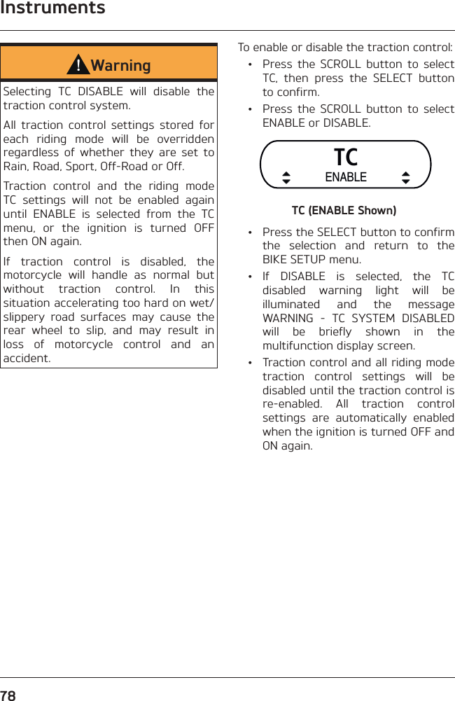 Instruments78WarningSelecting TC DISABLE will disable the traction control system.All traction control settings stored for each riding mode will be overridden regardless of whether they are set to Rain, Road, Sport, Off-Road or Off.Traction control and the riding mode TC settings will not be enabled again until ENABLE is selected from the TC menu, or the ignition is turned OFF then ON again.If traction control is disabled, the motorcycle will handle as normal but without traction control. In this situation accelerating too hard on wet/slippery road surfaces may cause the rear wheel to slip, and may result in loss of motorcycle control and an accident.To enable or disable the traction control:  •  Press the SCROLL button to select TC, then press the SELECT button to confirm.  •  Press the SCROLL button to select ENABLE or DISABLE.TCENABLETC (ENABLE Shown)  •  Press the SELECT button to confirm the selection and return to the BIKE SETUP menu. • If DISABLE is selected, the TC disabled warning light will be illuminated and the message WARNING - TC SYSTEM DISABLED will be briefly shown in the multifunction display screen.  •  Traction control and all riding mode traction control settings will be disabled until the traction control is re-enabled. All traction control settings are automatically enabled when the ignition is turned OFF and ON again.