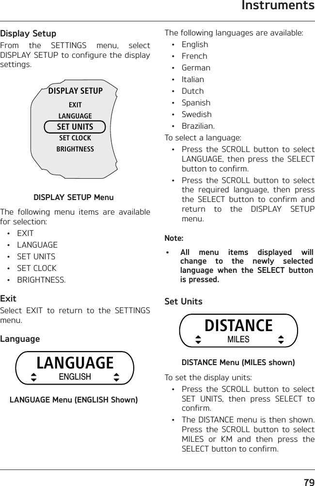 Instruments79Display SetupFrom the SETTINGS menu, select DISPLAY SETUP to configure the display settings.DISPLAY SETUPEXITLANGUAGESET UNITSSET CLOCKBRIGHTNESSDISPLAY SETUP MenuThe following menu items are available for selection: • EXIT • LANGUAGE • SET UNITS • SET CLOCK • BRIGHTNESS.ExitSelect EXIT to return to the SETTINGS menu.LanguageLANGUAGEENGLISHLANGUAGE Menu (ENGLISH Shown)The following languages are available: • English • French • German • Italian • Dutch • Spanish • Swedish • Brazilian.To select a language:  •  Press the SCROLL button to select LANGUAGE, then press the SELECT button to confirm.  •  Press the SCROLL button to select the required language, then press the SELECT button to confirm and return to the DISPLAY SETUP menu.Note:•  All menu items displayed will change to the newly selected language when the SELECT button is pressed.Set UnitsDISTANCEMILESDISTANCE Menu (MILES shown)To set the display units:  •  Press the SCROLL button to select SET UNITS, then press SELECT to confirm.  •  The DISTANCE menu is then shown. Press the SCROLL button to select MILES or KM and then press the SELECT button to confirm.