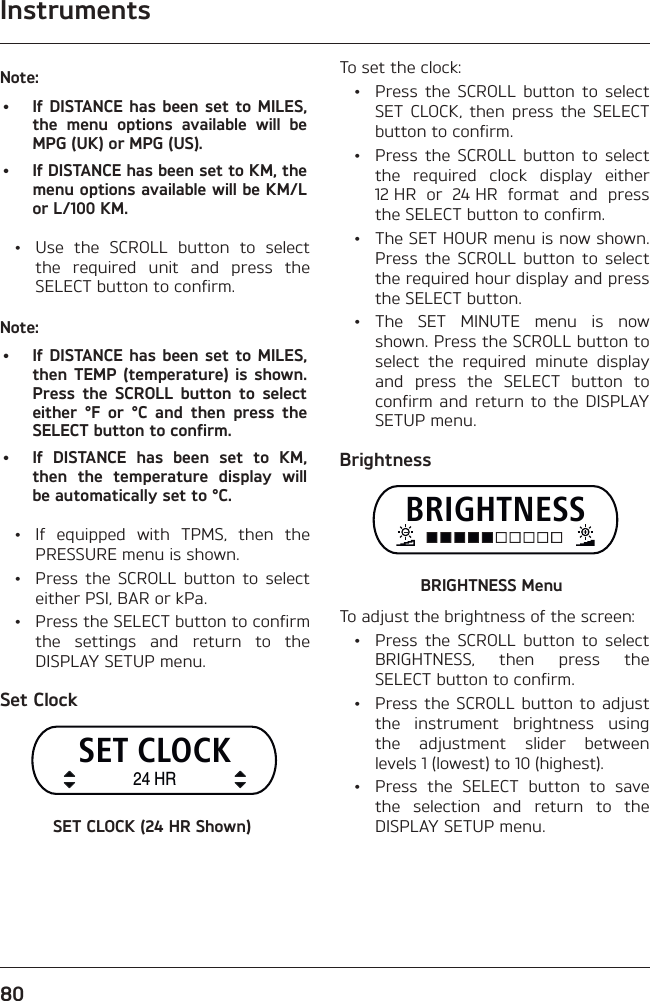 Instruments80Note:•  If DISTANCE has been set to MILES, the menu options available will be MPG (UK) or MPG (US).•  If DISTANCE has been set to KM, the menu options available will be KM/L or L/100 KM.  •  Use the SCROLL button to select the required unit and press the SELECT button to confirm.Note:•  If DISTANCE has been set to MILES, then TEMP (temperature) is shown. Press the SCROLL button to select either °F or °C and then press the SELECT button to confirm.•  If DISTANCE has been set to KM, then the temperature display will be automatically set to °C.  •  If equipped with TPMS, then the PRESSURE menu is shown.  •  Press the SCROLL button to select either PSI, BAR or kPa.  •  Press the SELECT button to confirm the settings and return to the DISPLAY SETUP menu.Set ClockSET CLOCK24 HRSET CLOCK (24 HR Shown)To set the clock:  •  Press the SCROLL button to select SET CLOCK, then press the SELECT button to confirm.  •  Press the SCROLL button to select the required clock display either 12 HR or 24 HR format and press the SELECT button to confirm.  •  The SET HOUR menu is now shown. Press the SCROLL button to select the required hour display and press the SELECT button. • The SET MINUTE menu is now shown. Press the SCROLL button to select the required minute display and press the SELECT button to confirm and return to the DISPLAY SETUP menu.BrightnessBRIGHTNESSBRIGHTNESS MenuTo adjust the brightness of the screen:  •  Press the SCROLL button to select BRIGHTNESS, then press the SELECT button to confirm.  •  Press the SCROLL button to adjust the instrument brightness using the adjustment slider between levels 1 (lowest) to 10 (highest).  •  Press the SELECT button to save the selection and return to the DISPLAY SETUP menu.