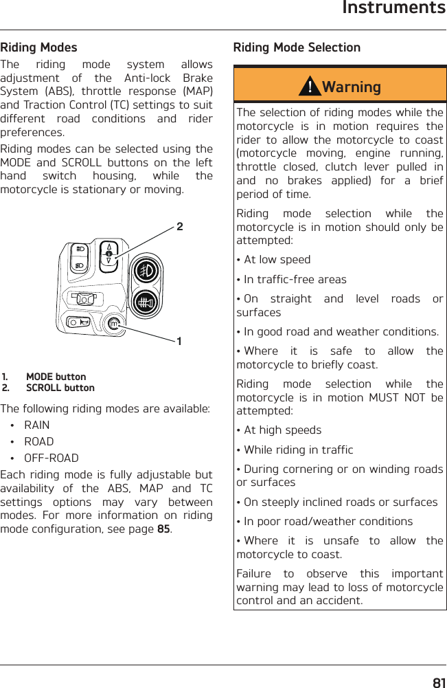 Instruments81Riding ModesThe riding mode system allows adjustment of the Anti-lock Brake System (ABS), throttle response (MAP) and Traction Control (TC) settings to suit different road conditions and rider preferences.Riding modes can be selected using the MODE and SCROLL buttons on the left hand switch housing, while the motorcycle is stationary or moving.211.  MODE button2.  SCROLL buttonThe following riding modes are available: • RAIN • ROAD • OFF-ROADEach riding mode is fully adjustable but availability of the ABS, MAP and TC settings options may vary between modes. For more information on riding mode configuration, see page 85.Riding Mode SelectionWarningThe selection of riding modes while the motorcycle is in motion requires the rider to allow the motorcycle to coast (motorcycle moving, engine running, throttle closed, clutch lever pulled in and no brakes applied) for a brief period of time.Riding mode selection while the motorcycle is in motion should only be attempted:• At low speed• In traffic-free areas• On straight and level roads or surfaces• In good road and weather conditions.• Where it is safe to allow the motorcycle to briefly coast.Riding mode selection while the motorcycle is in motion MUST NOT be attempted:• At high speeds• While riding in traffic• During cornering or on winding roads or surfaces• On steeply inclined roads or surfaces• In poor road/weather conditions• Where it is unsafe to allow the motorcycle to coast.Failure to observe this important warning may lead to loss of motorcycle control and an accident.