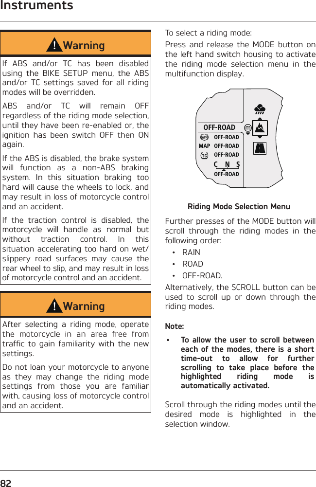 Instruments82WarningIf ABS and/or TC has been disabled using the BIKE SETUP menu, the ABS and/or TC settings saved for all riding modes will be overridden.ABS and/or TC will remain OFF regardless of the riding mode selection, until they have been re-enabled or, the ignition has been switch OFF then ON again.If the ABS is disabled, the brake system will function as a non-ABS braking system. In this situation braking too hard will cause the wheels to lock, and may result in loss of motorcycle control and an accident.If the traction control is disabled, the motorcycle will handle as normal but without traction control. In this situation accelerating too hard on wet/slippery road surfaces may cause the rear wheel to slip, and may result in loss of motorcycle control and an accident.WarningAfter selecting a riding mode, operate the motorcycle in an area free from traffic to gain familiarity with the new settings.Do not loan your motorcycle to anyone as they may change the riding mode settings from those you are familiar with, causing loss of motorcycle control and an accident.To select a riding mode:Press and release the MODE button on the left hand switch housing to activate the riding mode selection menu in the multifunction display.OFF-ROADOFF-ROADOFF-ROADOFF-ROADOFF-ROADCNSMAPRiding Mode Selection MenuFurther presses of the MODE button will scroll through the riding modes in the following order: • RAIN • ROAD • OFF-ROAD.Alternatively, the SCROLL button can be used to scroll up or down through the riding modes.Note:•  To allow the user to scroll between each of the modes, there is a short time-out to allow for further scrolling to take place before the highlighted riding mode is automatically activated.Scroll through the riding modes until the desired mode is highlighted in the selection window.