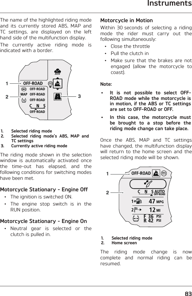 Instruments83The name of the highlighted riding mode and its currently stored ABS, MAP and TC settings, are displayed on the left hand side of the multifunction display.The currently active riding mode is indicated with a border.OFF-ROADOFF-ROADOFF-ROADOFF-ROADOFF-ROADCNSMAP1231.  Selected riding mode2.  Selected riding mode’s ABS, MAP and TC settings3.  Currently active riding modeThe riding mode shown in the selection window is automatically activated once the time-out has elapsed, and the following conditions for switching modes have been met.Motorcycle Stationary - Engine Off  •  The ignition is switched ON.  •  The engine stop switch is in the RUN position.Motorcycle Stationary - Engine On • Neutral gear is selected or the clutch is pulled in.Motorcycle in MotionWithin 30 seconds of selecting a riding mode the rider must carry out the following simultaneously:  •  Close the throttle  •  Pull the clutch in  •  Make sure that the brakes are not engaged (allow the motorcycle to coast).Note:•  It is not possible to select OFF-ROAD mode while the motorcycle is in motion, if the ABS or TC settings are set to OFF-ROAD or OFF.•  In this case, the motorcycle must be brought to a stop before the riding mode change can take place.Once the ABS, MAP and TC settings have changed, the multifunction display will return to the home screen and the selected riding mode will be shown.OFF-ROADAUTOOFF-ROADMPGMIPSIPSICNS123642FR4712211.  Selected riding mode2.  Home screenThe riding mode change is now complete and normal riding can be resumed.