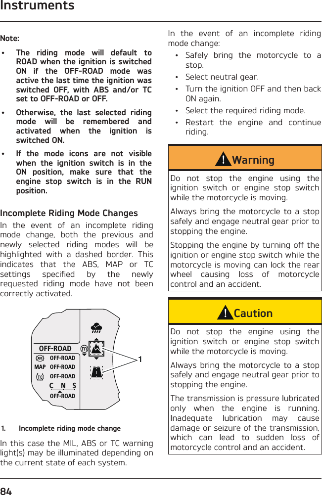 Instruments84Note:•  The riding mode will default to ROAD when the ignition is switched ON if the OFF-ROAD mode was active the last time the ignition was switched OFF, with ABS and/or TC set to OFF-ROAD or OFF.•  Otherwise, the last selected riding mode will be remembered and activated when the ignition is switched ON.•  If the mode icons are not visible when the ignition switch is in the ON position, make sure that the engine stop switch is in the RUN position.Incomplete Riding Mode ChangesIn the event of an incomplete riding mode change, both the previous and newly selected riding modes will be highlighted with a dashed border. This indicates that the ABS, MAP or TC settings specified by the newly requested riding mode have not been correctly activated.OFF-ROADOFF-ROADOFF-ROADOFF-ROADOFF-ROADCNSMAP11.  Incomplete riding mode changeIn this case the MIL, ABS or TC warning light(s) may be illuminated depending on the current state of each system.In the event of an incomplete riding mode change:  •  Safely bring the motorcycle to a stop.  •  Select neutral gear.  •  Turn the ignition OFF and then back ON again.  •  Select the required riding mode.  •  Restart the engine and continue riding.WarningDo not stop the engine using the ignition switch or engine stop switch while the motorcycle is moving.Always bring the motorcycle to a stop safely and engage neutral gear prior to stopping the engine.Stopping the engine by turning off the ignition or engine stop switch while the motorcycle is moving can lock the rear wheel causing loss of motorcycle control and an accident.CautionDo not stop the engine using the ignition switch or engine stop switch while the motorcycle is moving.Always bring the motorcycle to a stop safely and engage neutral gear prior to stopping the engine.The transmission is pressure lubricated only when the engine is running. Inadequate lubrication may cause damage or seizure of the transmission, which can lead to sudden loss of motorcycle control and an accident.