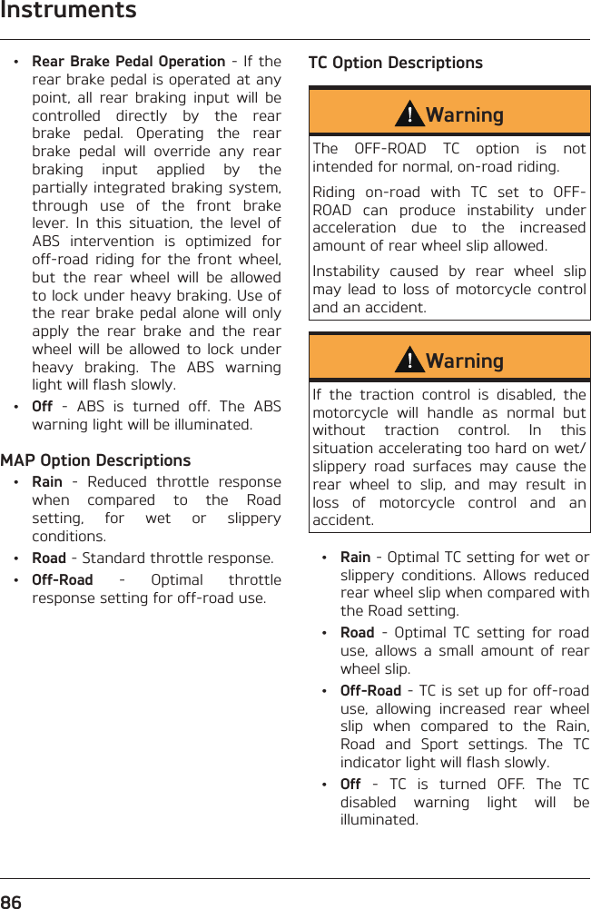 Instruments86 • Rear Brake Pedal Operation - If the rear brake pedal is operated at any point, all rear braking input will be controlled directly by the rear brake pedal. Operating the rear brake pedal will override any rear braking input applied by the partially integrated braking system, through use of the front brake lever. In this situation, the level of ABS intervention is optimized for off-road riding for the front wheel, but the rear wheel will be allowed to lock under heavy braking. Use of the rear brake pedal alone will only apply the rear brake and the rear wheel will be allowed to lock under heavy braking. The ABS warning light will flash slowly. • Off - ABS is turned off. The ABS warning light will be illuminated.MAP Option Descriptions • Rain - Reduced throttle response when compared to the Road setting, for wet or slippery conditions. • Road - Standard throttle response. • Off-Road - Optimal throttle response setting for off-road use.TC Option DescriptionsWarningThe OFF-ROAD TC option is not intended for normal, on-road riding.Riding on-road with TC set to OFF-ROAD can produce instability under acceleration due to the increased amount of rear wheel slip allowed.Instability caused by rear wheel slip may lead to loss of motorcycle control and an accident.WarningIf the traction control is disabled, the motorcycle will handle as normal but without traction control. In this situation accelerating too hard on wet/slippery road surfaces may cause the rear wheel to slip, and may result in loss of motorcycle control and an accident. • Rain - Optimal TC setting for wet or slippery conditions. Allows reduced rear wheel slip when compared with the Road setting. • Road - Optimal TC setting for road use, allows a small amount of rear wheel slip. • Off-Road - TC is set up for off-road use, allowing increased rear wheel slip when compared to the Rain, Road and Sport settings. The TC indicator light will flash slowly. • Off - TC is turned OFF. The TC disabled warning light will be illuminated.
