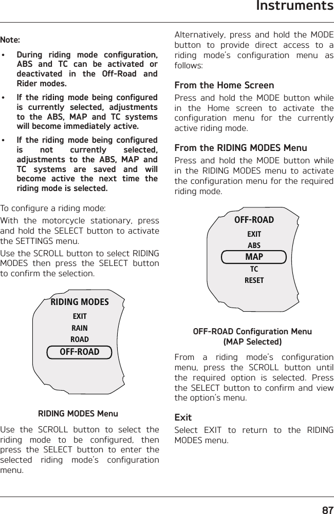 Instruments87Note:•  During riding mode configuration, ABS and TC can be activated or deactivated in the Off-Road and Rider modes.•  If the riding mode being configured is currently selected, adjustments to the ABS, MAP and TC systems will become immediately active.•  If the riding mode being configured is not currently selected, adjustments to the ABS, MAP and TC systems are saved and will become active the next time the riding mode is selected.To configure a riding mode:With the motorcycle stationary, press and hold the SELECT button to activate the SETTINGS menu.Use the SCROLL button to select RIDING MODES then press the SELECT button to confirm the selection.RIDING MODESEXITRAINROADOFF-ROADRIDING MODES MenuUse the SCROLL button to select the riding mode to be configured, then press the SELECT button to enter the selected riding mode’s configuration menu.Alternatively, press and hold the MODE button to provide direct access to a riding mode’s configuration menu as follows:From the Home ScreenPress and hold the MODE button while in the Home screen to activate the configuration menu for the currently active riding mode.From the RIDING MODES MenuPress and hold the MODE button while in the RIDING MODES menu to activate the configuration menu for the required riding mode.OFF-ROADEXITABSMAPTCRESETOFF-ROAD Configuration Menu  (MAP Selected)From a riding mode’s configuration menu, press the SCROLL button until the required option is selected. Press the SELECT button to confirm and view the option’s menu.ExitSelect EXIT to return to the RIDING MODES menu.