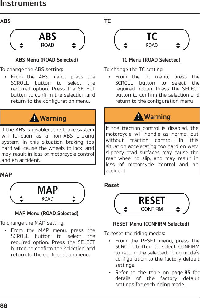 Instruments88ABSABSROADABS Menu (ROAD Selected)To change the ABS setting: • From the ABS menu, press the SCROLL button to select the required option. Press the SELECT button to confirm the selection and return to the configuration menu.WarningIf the ABS is disabled, the brake system will function as a non-ABS braking system. In this situation braking too hard will cause the wheels to lock, and may result in loss of motorcycle control and an accident.MAPMAPROADMAP Menu (ROAD Selected)To change the MAP setting:  •  From the MAP menu, press the SCROLL button to select the required option. Press the SELECT button to confirm the selection and return to the configuration menu.TCTCROADTC Menu (ROAD Selected)To change the TC setting: • From the TC menu, press the SCROLL button to select the required option. Press the SELECT button to confirm the selection and return to the configuration menu.WarningIf the traction control is disabled, the motorcycle will handle as normal but without traction control. In this situation accelerating too hard on wet/slippery road surfaces may cause the rear wheel to slip, and may result in loss of motorcycle control and an accident.ResetRESETCONFIRMRESET Menu (CONFIRM Selected)To reset the riding modes:  •  From the RESET menu, press the SCROLL button to select CONFIRM to return the selected riding mode’s configuration to the factory default settings.  •  Refer to the table on page 85 for details of the factory default settings for each riding mode.