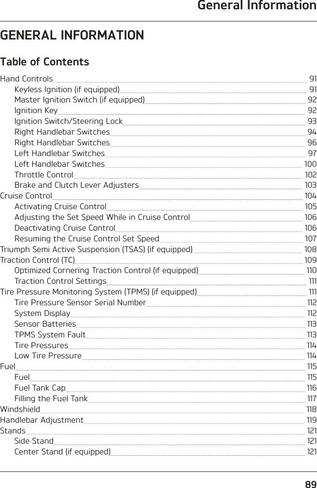 General Information89GENERAL INFORMATIONTable of ContentsHand Controls   91Keyless Ignition (if equipped)   91Master Ignition Switch (if equipped)   92Ignition Key   92Ignition Switch/Steering Lock   93Right Handlebar Switches   94Right Handlebar Switches   96Left Handlebar Switches   97Left Handlebar Switches   100Throttle Control   102Brake and Clutch Lever Adjusters   103Cruise Control   104Activating Cruise Control   105Adjusting the Set Speed While in Cruise Control   106Deactivating Cruise Control   106Resuming the Cruise Control Set Speed   107Triumph Semi Active Suspension (TSAS) (if equipped)   108Traction Control (TC)   109Optimized Cornering Traction Control (if equipped)   110Traction Control Settings   111Tire Pressure Monitoring System (TPMS) (if equipped)   111Tire Pressure Sensor Serial Number   112System Display   112Sensor Batteries   113TPMS System Fault   113Tire Pressures   114Low Tire Pressure   114Fuel   115Fuel   115Fuel Tank Cap   116Filling the Fuel Tank   117Windshield   118Handlebar Adjustment   119Stands   121Side Stand   121Center Stand (if equipped)   121