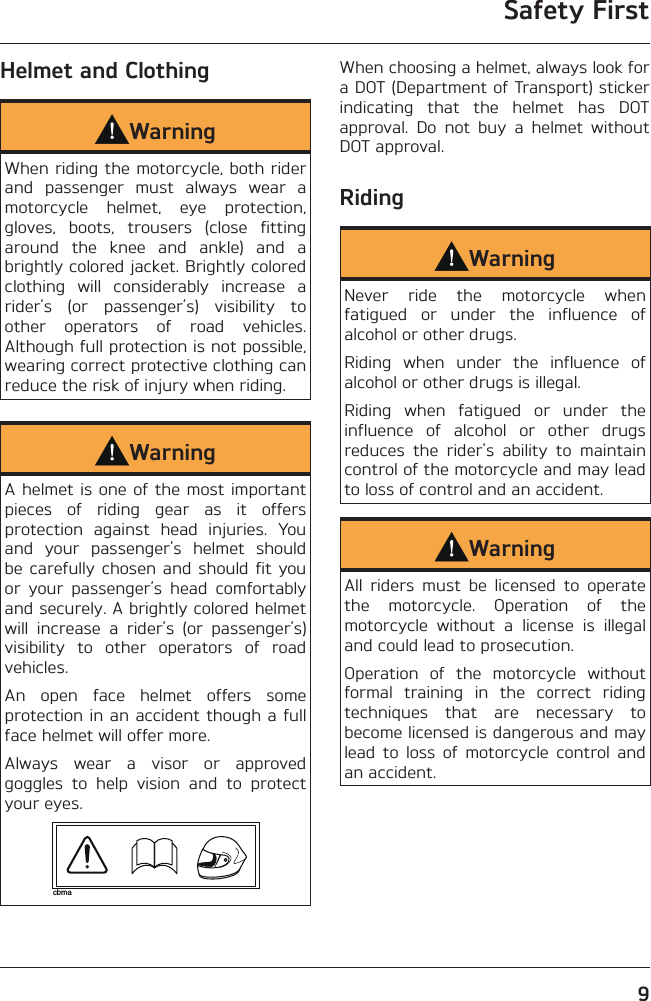 Safety First9Helmet and ClothingWarningWhen riding the motorcycle, both rider and passenger must always wear a motorcycle helmet, eye protection, gloves, boots, trousers (close fitting around the knee and ankle) and a brightly colored jacket. Brightly colored clothing will considerably increase a rider’s (or passenger’s) visibility to other operators of road vehicles. Although full protection is not possible, wearing correct protective clothing can reduce the risk of injury when riding.WarningA helmet is one of the most important pieces of riding gear as it offers protection against head injuries. You and your passenger’s helmet should  be carefully chosen and should fit you or your passenger’s head comfortably and securely. A brightly colored helmet will increase a rider’s (or passenger’s) visibility to other operators of road vehicles.An open face helmet offers some protection in an accident though a full face helmet will offer more.Always wear a visor or approved goggles to help vision and to protect your eyes.cbmaWhen choosing a helmet, always look for a DOT (Department of Transport) sticker indicating that the helmet has DOT approval. Do not buy a helmet without DOT approval.RidingWarningNever ride the motorcycle when fatigued or under the influence of alcohol or other drugs.Riding when under the influence of alcohol or other drugs is illegal.Riding when fatigued or under the influence of alcohol or other drugs reduces the rider&apos;s ability to maintain control of the motorcycle and may lead to loss of control and an accident.WarningAll riders must be licensed to operate the motorcycle. Operation of the motorcycle without a license is illegal and could lead to prosecution.Operation of the motorcycle without formal training in the correct riding techniques that are necessary to become licensed is dangerous and may lead to loss of motorcycle control and an accident.