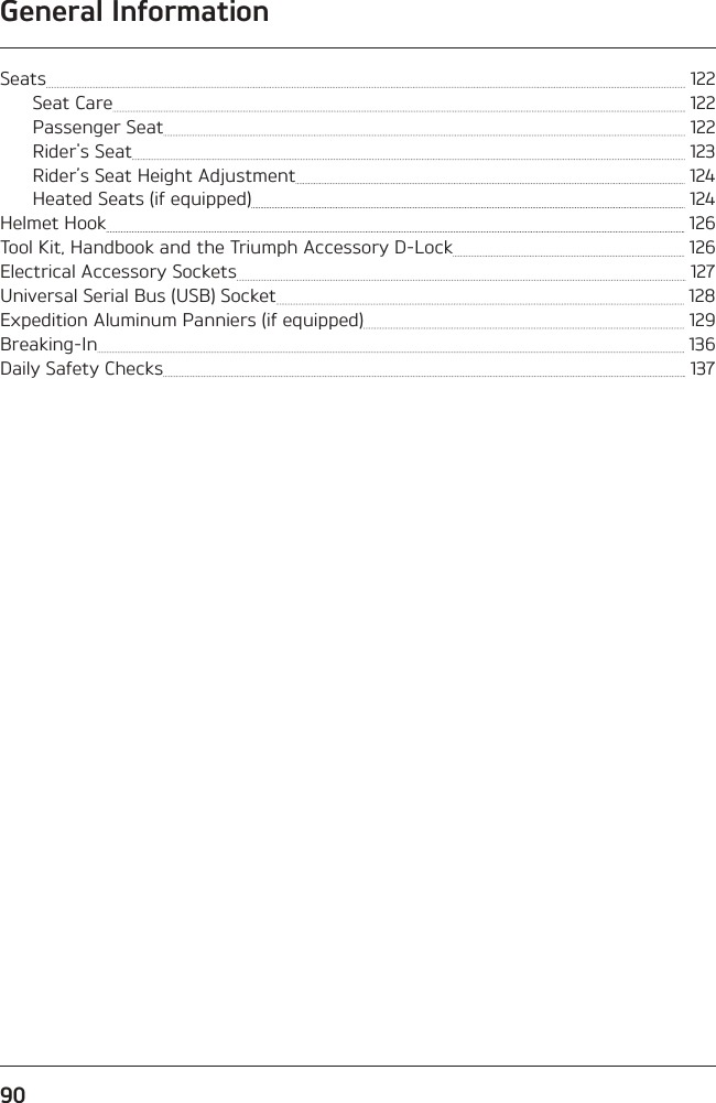 General Information90Seats   122Seat Care   122Passenger Seat   122Rider&apos;s Seat   123Rider’s Seat Height Adjustment   124Heated Seats (if equipped)   124Helmet Hook   126Tool Kit, Handbook and the Triumph Accessory D-Lock   126Electrical Accessory Sockets   127Universal Serial Bus (USB) Socket   128Expedition Aluminum Panniers (if equipped)   129Breaking-In   136Daily Safety Checks   137