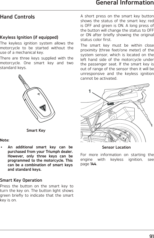 General Information91Hand ControlsKeyless Ignition (if equipped)The keyless ignition system allows the motorcycle to be started without the use of a mechanical key.There are three keys supplied with the motorcycle. One smart key and two standard keys.Smart KeyNote:•  An additional smart key can be purchased from your Triumph dealer. However, only three keys can be programmed to the motorcycle. This can be a combination of smart keys and standard keys.Smart Key OperationPress the button on the smart key to turn the key on. The button light shows green briefly to indicate that the smart key is on.A short press on the smart key button shows the status of the smart key; red is OFF and green is ON. A long press of the button will change the status to OFF or ON after briefly showing the original status color first.The smart key must be within close proximity (three feet/one meter) of the system sensor, which is located on the left hand side of the motorcycle under the passenger seat. If the smart key is out of range of the sensor then it will be unresponsive and the keyless ignition cannot be activated.1Sensor LocationFor more information on starting the engine with keyless ignition, see page 144.