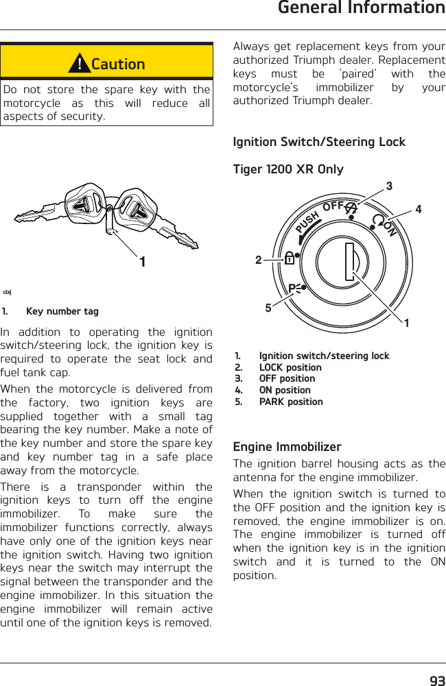 General Information93CautionDo not store the spare key with the motorcycle as this will reduce all aspects of security.1cixj1.  Key number tagIn addition to operating the ignition switch/steering lock, the ignition key is required to operate the seat lock and fuel tank cap.When the motorcycle is delivered from the factory, two ignition keys are supplied together with a small tag bearing the key number. Make a note of the key number and store the spare key and key number tag in a safe place away from the motorcycle.There is a transponder within the ignition keys to turn off the engine immobilizer. To make sure the immobilizer functions correctly, always have only one of the ignition keys near the ignition switch. Having two ignition keys near the switch may interrupt the signal between the transponder and the engine immobilizer. In this situation the engine immobilizer will remain active until one of the ignition keys is removed.Always get replacement keys from your authorized Triumph dealer. Replacement keys must be &apos;paired&apos; with the motorcycle’s immobilizer by your authorized Triumph dealer.Ignition Switch/Steering LockTiger 1200 XR OnlyPUSHPOFF               ON325141.  Ignition switch/steering lock2.  LOCK position3.  OFF position4.  ON position5.  PARK positionEngine ImmobilizerThe ignition barrel housing acts as the antenna for the engine immobilizer.When the ignition switch is turned to the OFF position and the ignition key is removed, the engine immobilizer is on. The engine immobilizer is turned off when the ignition key is in the ignition switch and it is turned to the ON position.