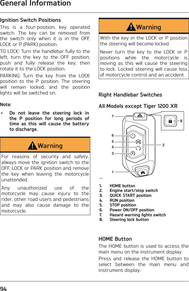 General Information94Ignition Switch PositionsThis is a four-position, key operated switch. The key can be removed from the switch only when it is in the OFF, LOCK or P (PARK) position.TO LOCK: Turn the handlebar fully to the left, turn the key to the OFF position, push and fully release the key, then rotate it to the LOCK position.PARKING: Turn the key from the LOCK position to the P position. The steering will remain locked, and the position lights will be switched on.Note:•  Do not leave the steering lock in the P position for long periods of time as this will cause the battery to discharge.WarningFor reasons of security and safety, always move the ignition switch to the OFF, LOCK or PARK position and remove the key when leaving the motorcycle unattended.Any unauthorized use of the motorcycle may cause injury to the rider, other road users and pedestrians and may also cause damage to the motorcycle.WarningWith the key in the LOCK or P position the steering will become locked.Never turn the key to the LOCK or P positions while the motorcycle is moving as this will cause the steering to lock. Locked steering will cause loss of motorcycle control and an accident.Right Handlebar SwitchesAll Models except Tiger 1200 XRckdp134576281.  HOME button2.  Engine start/stop switch3.  QUICK START position4.  RUN position5.  STOP position6.  Power ON/OFF position7.  Hazard warning lights switch8.  Steering lock buttonHOME ButtonThe HOME button is used to access the main menu on the instrument display.Press and release the HOME button to select between the main menu and instrument display.