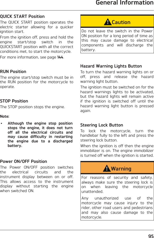 General Information95QUICK START PositionThe QUICK START position operates the electric starter allowing for a quicker ignition start.From the ignition off, press and hold the engine start/stop switch in the QUICKSTART position with all the correct conditions met, to start the motorcycle.For more information, see page 144.RUN PositionThe engine start/stop switch must be in the RUN position for the motorcycle to operate.STOP PositionThe STOP position stops the engine.Note:•  Although the engine stop position stops the engine, it does not turn off all the electrical circuits and may cause difficulty in restarting the engine due to a discharged battery.Power ON/OFF PositionThe Power ON/OFF position switches the electrical circuits and the instrument display between on or off. This allows access to the instrument display without starting the engine when switched ON.CautionDo not leave the switch in the Power ON position for a long period of time as this may cause damage to electrical components and will discharge the battery.Hazard Warning Lights ButtonTo turn the hazard warning lights on or off, press and release the hazard warning light button.The ignition must be switched on for the hazard warnings lights to be activated, but the hazard lights will remain active if the ignition is switched off until the hazard warning light button is pressed again.Steering Lock ButtonTo lock the motorcycle, turn the handlebar fully to the left and press the steering lock button.When the ignition is off then the engine immobilizer is on. The engine immobilizer is turned off when the ignition is started.WarningFor reasons of security and safety, always make sure the steering lock is on when leaving the motorcycle unattended.Any unauthorized use of the motorcycle may cause injury to the rider, other road users and pedestrians and may also cause damage to the motorcycle.