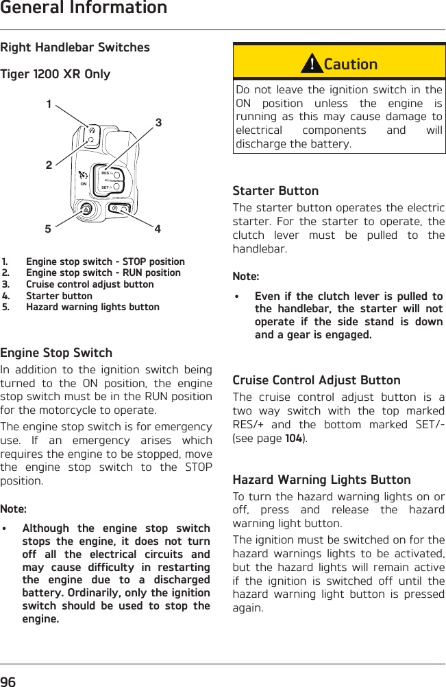 General Information96Right Handlebar SwitchesTiger 1200 XR OnlyRES /+SET /-4315ON21.  Engine stop switch - STOP position2.  Engine stop switch - RUN position3.  Cruise control adjust button4.  Starter button5.  Hazard warning lights buttonEngine Stop SwitchIn addition to the ignition switch being turned to the ON position, the engine stop switch must be in the RUN position for the motorcycle to operate.The engine stop switch is for emergency use. If an emergency arises which requires the engine to be stopped, move the engine stop switch to the STOP position.Note:•  Although the engine stop switch stops the engine, it does not turn off all the electrical circuits and may cause difficulty in restarting the engine due to a discharged battery. Ordinarily, only the ignition switch should be used to stop the engine.CautionDo not leave the ignition switch in the ON position unless the engine is running as this may cause damage to electrical components and will discharge the battery.Starter ButtonThe starter button operates the electric starter. For the starter to operate, the clutch lever must be pulled to the handlebar.Note:•  Even if the clutch lever is pulled to the handlebar, the starter will not operate if the side stand is down and a gear is engaged.Cruise Control Adjust ButtonThe cruise control adjust button is a two way switch with the top marked RES/+ and the bottom marked SET/- (see page 104).Hazard Warning Lights ButtonTo turn the hazard warning lights on or off, press and release the hazard warning light button.The ignition must be switched on for the hazard warnings lights to be activated, but the hazard lights will remain active if the ignition is switched off until the hazard warning light button is pressed again.