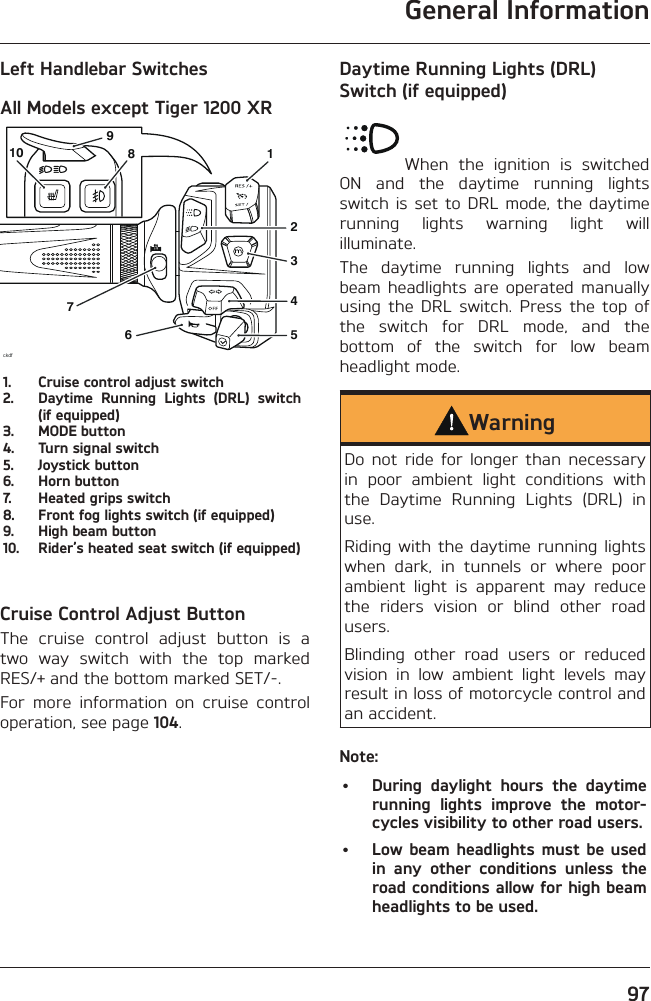 General Information97Left Handlebar SwitchesAll Models except Tiger 1200 XRckdf561237891041.  Cruise control adjust switch2.  Daytime Running Lights (DRL) switch (if equipped)3.  MODE button4.  Turn signal switch5.  Joystick button6.  Horn button7.  Heated grips switch8.  Front fog lights switch (if equipped)9.  High beam button10.  Rider’s heated seat switch (if equipped)Cruise Control Adjust ButtonThe cruise control adjust button is a two way switch with the top marked RES/+ and the bottom marked SET/-.For more information on cruise control operation, see page 104.Daytime Running Lights (DRL) Switch (if equipped)When the ignition is switched ON and the daytime running lights switch is set to DRL mode, the daytime running lights warning light will illuminate.The daytime running lights and low beam headlights are operated manually using the DRL switch. Press the top of the switch for DRL mode, and the bottom of the switch for low beam headlight mode.WarningDo not ride for longer than necessary in poor ambient light conditions with the Daytime Running Lights (DRL) in use.Riding with the daytime running lights when dark, in tunnels or where poor ambient light is apparent may reduce the riders vision or blind other road users.Blinding other road users or reduced vision in low ambient light levels may result in loss of motorcycle control and an accident.Note:•  During daylight hours the daytime running lights improve the motor-cycles visibility to other road users.•  Low beam headlights must be used in any other conditions unless the road conditions allow for high beam headlights to be used.
