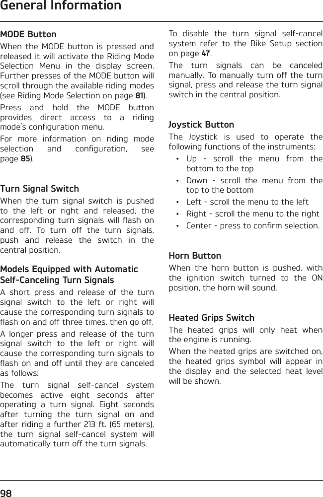 General Information98MODE ButtonWhen the MODE button is pressed and released it will activate the Riding Mode Selection Menu in the display screen. Further presses of the MODE button will scroll through the available riding modes (see Riding Mode Selection on page 81).Press and hold the MODE button provides direct access to a riding mode’s configuration menu.For more information on riding mode selection and configuration, see page 85).Turn Signal SwitchWhen the turn signal switch is pushed to the left or right and released, the corresponding turn signals will flash on and off. To turn off the turn signals, push and release the switch in the central position.Models Equipped with Automatic Self-Canceling Turn SignalsA short press and release of the turn signal switch to the left or right will cause the corresponding turn signals to flash on and off three times, then go off.A longer press and release of the turn signal switch to the left or right will cause the corresponding turn signals to flash on and off until they are canceled as follows:The turn signal self-cancel system becomes active eight seconds after operating a turn signal. Eight seconds after turning the turn signal on and after riding a further 213 ft. (65 meters), the turn signal self-cancel system will automatically turn off the turn signals.To disable the turn signal self-cancel system refer to the Bike Setup section on page 47.The turn signals can be canceled manually. To manually turn off the turn signal, press and release the turn signal switch in the central position.Joystick ButtonThe Joystick is used to operate the following functions of the instruments: • Up - scroll the menu from the bottom to the top  •  Down - scroll the menu from the top to the bottom  •  Left - scroll the menu to the left  •  Right - scroll the menu to the right  •  Center - press to confirm selection.Horn ButtonWhen the horn button is pushed, with the ignition switch turned to the ON position, the horn will sound.Heated Grips SwitchThe heated grips will only heat when the engine is running.When the heated grips are switched on, the heated grips symbol will appear in the display and the selected heat level will be shown.