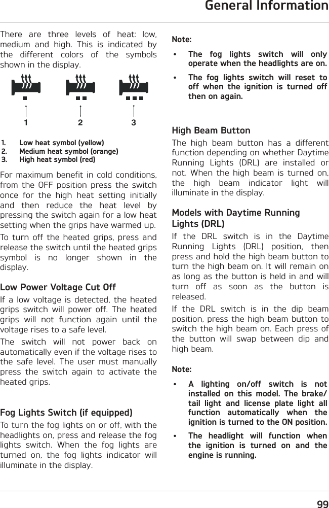 General Information99There are three levels of heat: low, medium and high. This is indicated by the different colors of the symbols shown in the display.1231.  Low heat symbol (yellow)2.  Medium heat symbol (orange)3.  High heat symbol (red)For maximum benefit in cold conditions, from the OFF position press the switch once for the high heat setting initially and then reduce the heat level by pressing the switch again for a low heat setting when the grips have warmed up.To turn off the heated grips, press and release the switch until the heated grips symbol is no longer shown in the display.Low Power Voltage Cut OffIf a low voltage is detected, the heated grips switch will power off. The heated grips will not function again until the voltage rises to a safe level.The switch will not power back on automatically even if the voltage rises to the safe level. The user must manually press the switch again to activate the heated grips.Fog Lights Switch (if equipped)To turn the fog lights on or off, with the headlights on, press and release the fog lights switch. When the fog lights are turned on, the fog lights indicator will illuminate in the display.Note:•  The fog lights switch will only operate when the headlights are on.•  The fog lights switch will reset to off when the ignition is turned off then on again.High Beam ButtonThe high beam button has a different function depending on whether Daytime Running Lights (DRL) are installed or not. When the high beam is turned on, the high beam indicator light will illuminate in the display.Models with Daytime Running Lights (DRL)If the DRL switch is in the Daytime Running Lights (DRL) position, then press and hold the high beam button to turn the high beam on. It will remain on as long as the button is held in and will turn off as soon as the button is released.If the DRL switch is in the dip beam position, press the high beam button to switch the high beam on. Each press of the button will swap between dip and high beam.Note:•  A lighting on/off switch is not installed on this model. The brake/tail light and license plate light all function automatically when the ignition is turned to the ON position.•  The headlight will function when the ignition is turned on and the engine is running.