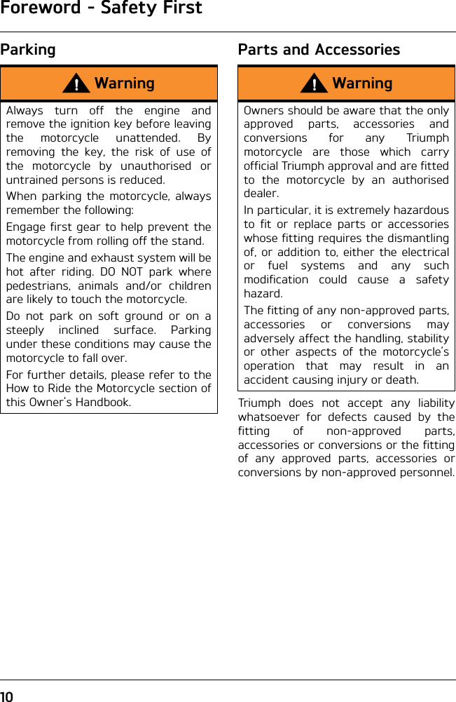 Foreword - Safety First10Parking Parts and AccessoriesTriumph does not accept any liabilitywhatsoever for defects caused by thefitting of non-approved parts,accessories or conversions or the fittingof any approved parts, accessories orconversions by non-approved personnel.WarningAlways turn off the engine andremove the ignition key before leavingthe motorcycle unattended. Byremoving the key, the risk of use ofthe motorcycle by unauthorised oruntrained persons is reduced.When parking the motorcycle, alwaysremember the following:Engage first gear to help prevent themotorcycle from rolling off the stand.The engine and exhaust system will behot after riding. DO NOT park wherepedestrians, animals and/or childrenare likely to touch the motorcycle.Do not park on soft ground or on asteeply inclined surface. Parkingunder these conditions may cause themotorcycle to fall over.For further details, please refer to theHow to Ride the Motorcycle section ofthis Owner&apos;s Handbook.WarningOwners should be aware that the onlyapproved parts, accessories andconversions for any Triumphmotorcycle are those which carryofficial Triumph approval and are fittedto the motorcycle by an authoriseddealer.In particular, it is extremely hazardousto fit or replace parts or accessorieswhose fitting requires the dismantlingof, or addition to, either the electricalor fuel systems and any suchmodification could cause a safetyhazard.The fitting of any non-approved parts,accessories or conversions mayadversely affect the handling, stabilityor other aspects of the motorcycle’soperation that may result in anaccident causing injury or death.