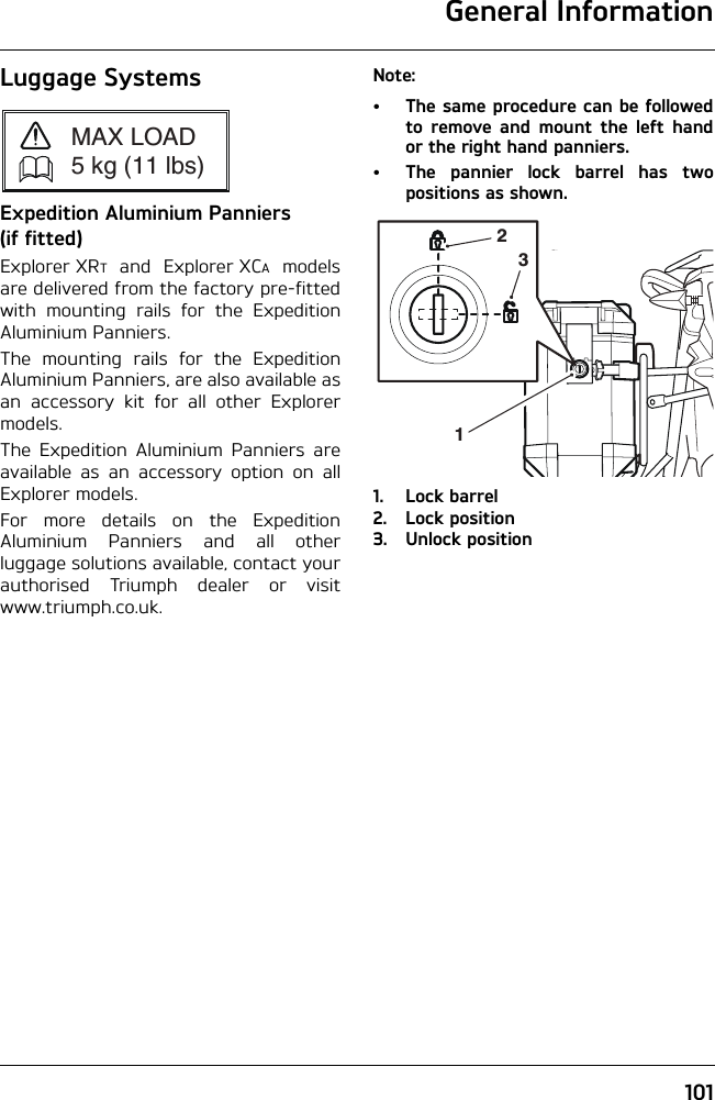 General Information101Luggage SystemsExpedition Aluminium Panniers (if fitted)Explorer XRT and Explorer XCA modelsare delivered from the factory pre-fittedwith mounting rails for the ExpeditionAluminium Panniers.The mounting rails for the ExpeditionAluminium Panniers, are also available asan accessory kit for all other Explorermodels.The Expedition Aluminium Panniers areavailable as an accessory option on allExplorer models.For more details on the ExpeditionAluminium Panniers and all otherluggage solutions available, contact yourauthorised Triumph dealer or visitwww.triumph.co.uk.Note:• The same procedure can be followedto remove and mount the left handor the right hand panniers.• The pannier lock barrel has twopositions as shown.1. Lock barrel2. Lock position3. Unlock positionMAX LOAD5 kg (11 lbs)231