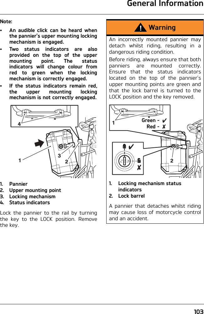 General Information103Note:• An audible click can be heard whenthe pannier’s upper mounting lockingmechanism is engaged.• Two status indicators are alsoprovided on the top of the uppermounting point. The statusindicators will change colour fromred to green when the lockingmechanism is correctly engaged.• If the status indicators remain red,the upper mounting lockingmechanism is not correctly engaged.1. Pannier2. Upper mounting point3. Locking mechanism4. Status indicatorsLock the pannier to the rail by turningthe key to the LOCK position. Removethe key.2143WarningAn incorrectly mounted pannier maydetach whilst riding, resulting in adangerous riding condition.Before riding, always ensure that bothpanniers are mounted correctly.Ensure that the status indicatorslocated on the top of the pannier’supper mounting points are green andthat the lock barrel is turned to theLOCK position and the key removed.1. Locking mechanism status indicators2. Lock barrelA pannier that detaches whilst ridingmay cause loss of motorcycle controland an accident.12Green -Red -