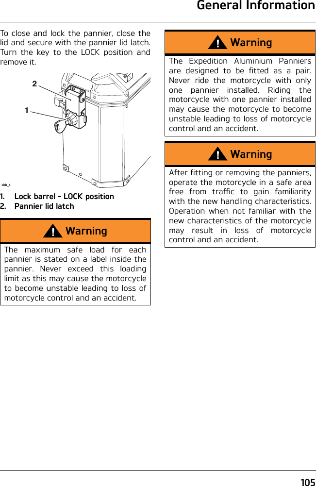 General Information105To close and lock the pannier, close thelid and secure with the pannier lid latch.Turn the key to the LOCK position andremove it.1. Lock barrel - LOCK position2. Pannier lid latchWarningThe maximum safe load for eachpannier is stated on a label inside thepannier. Never exceed this loadinglimit as this may cause the motorcycleto become unstable leading to loss ofmotorcycle control and an accident.cisb_412WarningThe Expedition Aluminium Panniersare designed to be fitted as a pair.Never ride the motorcycle with onlyone pannier installed. Riding themotorcycle with one pannier installedmay cause the motorcycle to becomeunstable leading to loss of motorcyclecontrol and an accident.WarningAfter fitting or removing the panniers,operate the motorcycle in a safe areafree from traffic to gain familiaritywith the new handling characteristics.Operation when not familiar with thenew characteristics of the motorcyclemay result in loss of motorcyclecontrol and an accident.