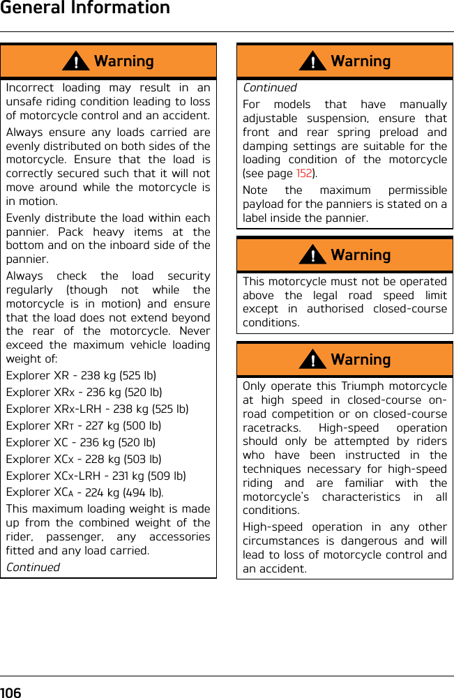 General Information106WarningIncorrect loading may result in anunsafe riding condition leading to lossof motorcycle control and an accident.Always ensure any loads carried areevenly distributed on both sides of themotorcycle. Ensure that the load iscorrectly secured such that it will notmove around while the motorcycle isin motion.Evenly distribute the load within eachpannier. Pack heavy items at thebottom and on the inboard side of thepannier.Always check the load securityregularly (though not while themotorcycle is in motion) and ensurethat the load does not extend beyondthe rear of the motorcycle. Neverexceed the maximum vehicle loadingweight of:Explorer XR - 238 kg (525 lb)Explorer XRX - 236 kg (520 lb)Explorer XRX-LRH - 238 kg (525 lb)Explorer XRT - 227 kg (500 lb)Explorer XC - 236 kg (520 lb)Explorer XCX - 228 kg (503 lb)Explorer XCX-LRH - 231 kg (509 lb)Explorer XCA - 224 kg (494 lb).This maximum loading weight is madeup from the combined weight of therider, passenger, any accessoriesfitted and any load carried.ContinuedWarningContinuedFor models that have manuallyadjustable suspension, ensure thatfront and rear spring preload anddamping settings are suitable for theloading condition of the motorcycle(see page 152).Note the maximum permissiblepayload for the panniers is stated on alabel inside the pannier.WarningThis motorcycle must not be operatedabove the legal road speed limitexcept in authorised closed-courseconditions.WarningOnly operate this Triumph motorcycleat high speed in closed-course on-road competition or on closed-courseracetracks. High-speed operationshould only be attempted by riderswho have been instructed in thetechniques necessary for high-speedriding and are familiar with themotorcycle&apos;s characteristics in allconditions.High-speed operation in any othercircumstances is dangerous and willlead to loss of motorcycle control andan accident.