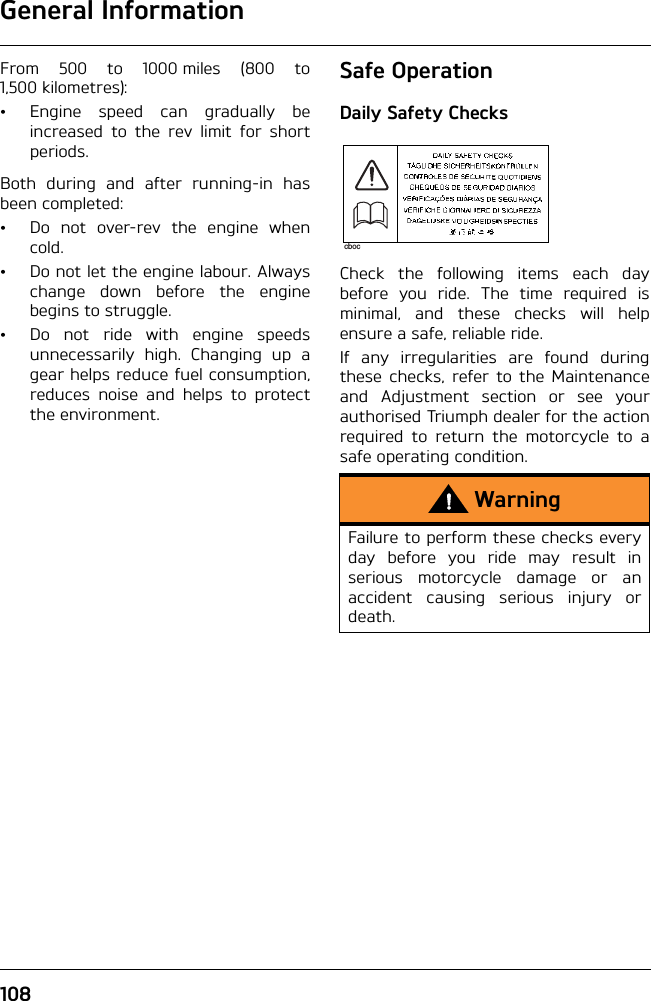 General Information108From 500 to 1000 miles (800 to1,500 kilometres):• Engine speed can gradually beincreased to the rev limit for shortperiods.Both during and after running-in hasbeen completed:• Do not over-rev the engine whencold.• Do not let the engine labour. Alwayschange down before the enginebegins to struggle.• Do not ride with engine speedsunnecessarily high. Changing up agear helps reduce fuel consumption,reduces noise and helps to protectthe environment.Safe OperationDaily Safety ChecksCheck the following items each daybefore you ride. The time required isminimal, and these checks will helpensure a safe, reliable ride.If any irregularities are found duringthese checks, refer to the Maintenanceand Adjustment section or see yourauthorised Triumph dealer for the actionrequired to return the motorcycle to asafe operating condition.WarningFailure to perform these checks everyday before you ride may result inserious motorcycle damage or anaccident causing serious injury ordeath.cboc