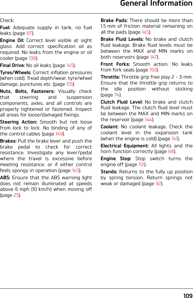 General Information109Check:Fuel: Adequate supply in tank, no fuelleaks (page 87).Engine Oil: Correct level visible at sightglass. Add correct specification oil asrequired. No leaks from the engine or oilcooler (page 138).Final Drive: No oil leaks (page 145).Tyres/Wheels: Correct inflation pressures(when cold). Tread depth/wear, tyre/wheeldamage, punctures etc. (page 155).Nuts, Bolts, Fasteners: Visually checkthat steering and suspensioncomponents, axles, and all controls areproperly tightened or fastened. Inspectall areas for loose/damaged fixings.Steering Action: Smooth but not loosefrom lock to lock. No binding of any ofthe control cables (page 149).Brakes: Pull the brake lever and push thebrake pedal to check for correctresistance. Investigate any lever/pedalwhere the travel is excessive beforemeeting resistance, or if either controlfeels spongy in operation (page 145).ABS: Ensure that the ABS warning lightdoes not remain illuminated at speedsabove 6 mph (10 km/h) when moving off(page 25).Brake Pads: There should be more than1.5 mm of friction material remaining onall the pads (page 145).Brake Fluid Levels: No brake and clutchfluid leakage. Brake fluid levels must bebetween the MAX and MIN marks onboth reservoirs (page 147).Front Forks: Smooth action. No leaksfrom fork seals (page 150).Throttle: Throttle grip free play 2 - 3 mm.Ensure that the throttle grip returns tothe idle position without sticking(page 74).Clutch Fluid Level: No brake and clutchfluid leakage. The clutch fluid level mustbe between the MAX and MIN marks onthe reservoir (page 144).Coolant: No coolant leakage. Check thecoolant level in the expansion tank(when the engine is cold) (page 141).Electrical Equipment: All lights and thehorn function correctly (page 68).Engine Stop: Stop switch turns theengine off (page 112).Stands: Returns to the fully up positionby spring tension. Return springs notweak or damaged (page 92).