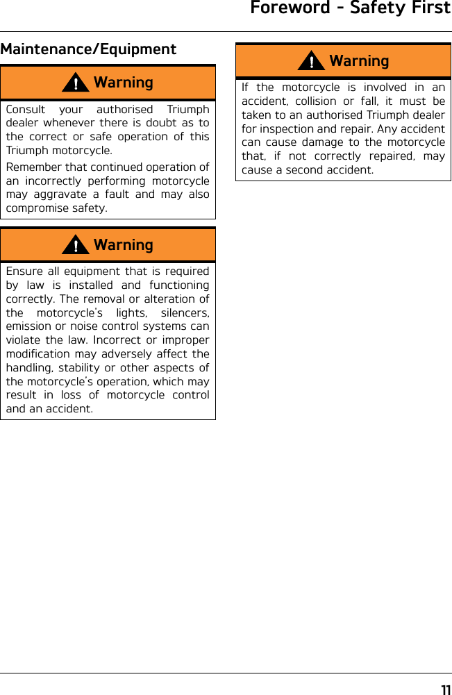 Foreword - Safety First11Maintenance/EquipmentWarningConsult your authorised Triumphdealer whenever there is doubt as tothe correct or safe operation of thisTriumph motorcycle.Remember that continued operation ofan incorrectly performing motorcyclemay aggravate a fault and may alsocompromise safety.WarningEnsure all equipment that is requiredby law is installed and functioningcorrectly. The removal or alteration ofthe motorcycle&apos;s lights, silencers,emission or noise control systems canviolate the law. Incorrect or impropermodification may adversely affect thehandling, stability or other aspects ofthe motorcycle’s operation, which mayresult in loss of motorcycle controland an accident.WarningIf the motorcycle is involved in anaccident, collision or fall, it must betaken to an authorised Triumph dealerfor inspection and repair. Any accidentcan cause damage to the motorcyclethat, if not correctly repaired, maycause a second accident.