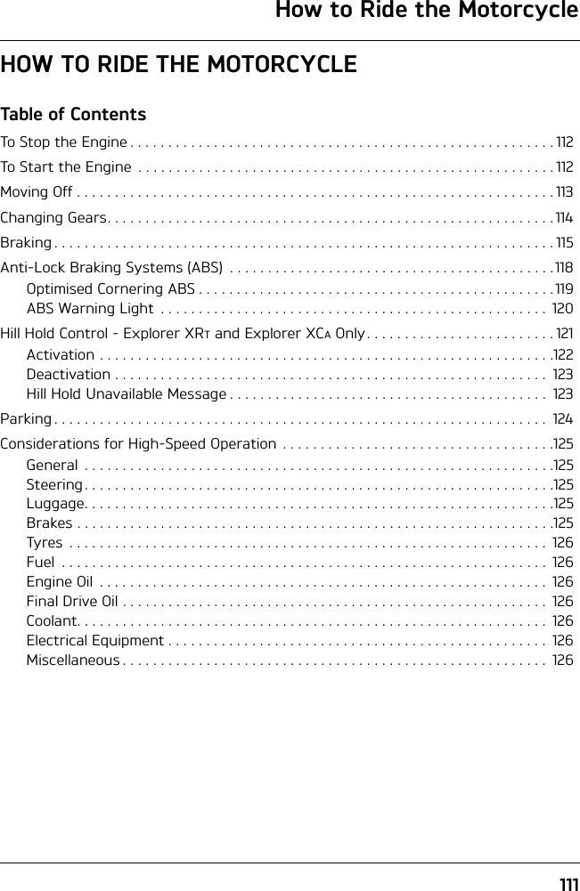 111How to Ride the MotorcycleHOW TO RIDE THE MOTORCYCLETable of ContentsTo Stop the Engine . . . . . . . . . . . . . . . . . . . . . . . . . . . . . . . . . . . . . . . . . . . . . . . . . . . . . . . .112To Start the Engine  . . . . . . . . . . . . . . . . . . . . . . . . . . . . . . . . . . . . . . . . . . . . . . . . . . . . . . .112Moving Off . . . . . . . . . . . . . . . . . . . . . . . . . . . . . . . . . . . . . . . . . . . . . . . . . . . . . . . . . . . . . . . 113Changing Gears. . . . . . . . . . . . . . . . . . . . . . . . . . . . . . . . . . . . . . . . . . . . . . . . . . . . . . . . . . . 114Braking . . . . . . . . . . . . . . . . . . . . . . . . . . . . . . . . . . . . . . . . . . . . . . . . . . . . . . . . . . . . . . . . . . 115Anti-Lock Braking Systems (ABS)  . . . . . . . . . . . . . . . . . . . . . . . . . . . . . . . . . . . . . . . . . . .118Optimised Cornering ABS . . . . . . . . . . . . . . . . . . . . . . . . . . . . . . . . . . . . . . . . . . . . . . . 119ABS Warning Light  . . . . . . . . . . . . . . . . . . . . . . . . . . . . . . . . . . . . . . . . . . . . . . . . . . .  120Hill Hold Control - Explorer XRT and Explorer XCA Only. . . . . . . . . . . . . . . . . . . . . . . . . 121Activation . . . . . . . . . . . . . . . . . . . . . . . . . . . . . . . . . . . . . . . . . . . . . . . . . . . . . . . . . . . .122Deactivation . . . . . . . . . . . . . . . . . . . . . . . . . . . . . . . . . . . . . . . . . . . . . . . . . . . . . . . . .  123Hill Hold Unavailable Message . . . . . . . . . . . . . . . . . . . . . . . . . . . . . . . . . . . . . . . . . .  123Parking . . . . . . . . . . . . . . . . . . . . . . . . . . . . . . . . . . . . . . . . . . . . . . . . . . . . . . . . . . . . . . . . .  124Considerations for High-Speed Operation  . . . . . . . . . . . . . . . . . . . . . . . . . . . . . . . . . . . .125General  . . . . . . . . . . . . . . . . . . . . . . . . . . . . . . . . . . . . . . . . . . . . . . . . . . . . . . . . . . . . . .125Steering . . . . . . . . . . . . . . . . . . . . . . . . . . . . . . . . . . . . . . . . . . . . . . . . . . . . . . . . . . . . . .125Luggage. . . . . . . . . . . . . . . . . . . . . . . . . . . . . . . . . . . . . . . . . . . . . . . . . . . . . . . . . . . . . .125Brakes . . . . . . . . . . . . . . . . . . . . . . . . . . . . . . . . . . . . . . . . . . . . . . . . . . . . . . . . . . . . . . .125Tyres  . . . . . . . . . . . . . . . . . . . . . . . . . . . . . . . . . . . . . . . . . . . . . . . . . . . . . . . . . . . . . . .  126Fuel  . . . . . . . . . . . . . . . . . . . . . . . . . . . . . . . . . . . . . . . . . . . . . . . . . . . . . . . . . . . . . . . .  126Engine Oil  . . . . . . . . . . . . . . . . . . . . . . . . . . . . . . . . . . . . . . . . . . . . . . . . . . . . . . . . . . . 126Final Drive Oil . . . . . . . . . . . . . . . . . . . . . . . . . . . . . . . . . . . . . . . . . . . . . . . . . . . . . . . . 126Coolant. . . . . . . . . . . . . . . . . . . . . . . . . . . . . . . . . . . . . . . . . . . . . . . . . . . . . . . . . . . . . .  126Electrical Equipment . . . . . . . . . . . . . . . . . . . . . . . . . . . . . . . . . . . . . . . . . . . . . . . . . .  126Miscellaneous . . . . . . . . . . . . . . . . . . . . . . . . . . . . . . . . . . . . . . . . . . . . . . . . . . . . . . . .  126