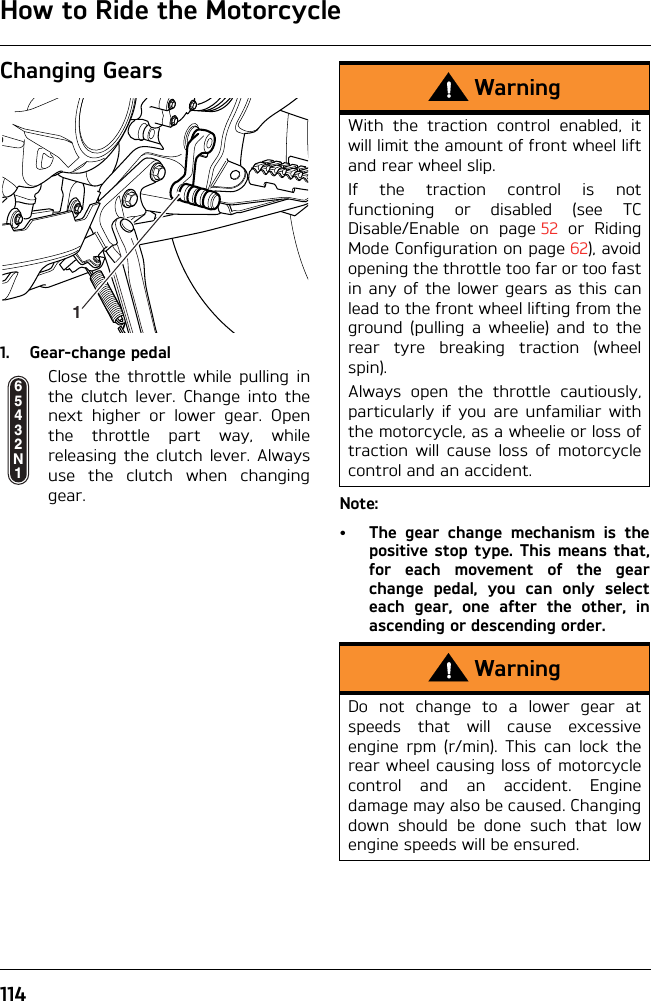 How to Ride the Motorcycle114Changing Gears1. Gear-change pedalClose the throttle while pulling inthe clutch lever. Change into thenext higher or lower gear. Openthe throttle part way, whilereleasing the clutch lever. Alwaysuse the clutch when changinggear. Note:• The gear change mechanism is thepositive stop type. This means that,for each movement of the gearchange pedal, you can only selecteach gear, one after the other, inascending or descending order.165432N1WarningWith the traction control enabled, itwill limit the amount of front wheel liftand rear wheel slip.If the traction control is notfunctioning or disabled (see TCDisable/Enable on page 52 or RidingMode Configuration on page 62), avoidopening the throttle too far or too fastin any of the lower gears as this canlead to the front wheel lifting from theground (pulling a wheelie) and to therear tyre breaking traction (wheelspin).Always open the throttle cautiously,particularly if you are unfamiliar withthe motorcycle, as a wheelie or loss oftraction will cause loss of motorcyclecontrol and an accident.WarningDo not change to a lower gear atspeeds that will cause excessiveengine rpm (r/min). This can lock therear wheel causing loss of motorcyclecontrol and an accident. Enginedamage may also be caused. Changingdown should be done such that lowengine speeds will be ensured.