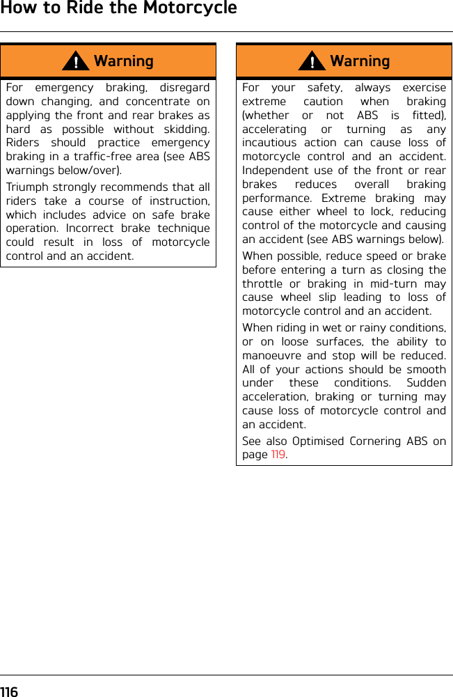 How to Ride the Motorcycle116WarningFor emergency braking, disregarddown changing, and concentrate onapplying the front and rear brakes ashard as possible without skidding.Riders should practice emergencybraking in a traffic-free area (see ABSwarnings below/over).Triumph strongly recommends that allriders take a course of instruction,which includes advice on safe brakeoperation. Incorrect brake techniquecould result in loss of motorcyclecontrol and an accident.WarningFor your safety, always exerciseextreme caution when braking(whether or not ABS is fitted),accelerating or turning as anyincautious action can cause loss ofmotorcycle control and an accident.Independent use of the front or rearbrakes reduces overall brakingperformance. Extreme braking maycause either wheel to lock, reducingcontrol of the motorcycle and causingan accident (see ABS warnings below).When possible, reduce speed or brakebefore entering a turn as closing thethrottle or braking in mid-turn maycause wheel slip leading to loss ofmotorcycle control and an accident.When riding in wet or rainy conditions,or on loose surfaces, the ability tomanoeuvre and stop will be reduced.All of your actions should be smoothunder these conditions. Suddenacceleration, braking or turning maycause loss of motorcycle control andan accident.See also Optimised Cornering ABS onpage 119.