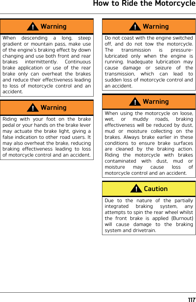 How to Ride the Motorcycle117WarningWhen descending a long, steepgradient or mountain pass, make useof the engine&apos;s braking effect by downchanging and use both front and rearbrakes intermittently. Continuousbrake application or use of the rearbrake only can overheat the brakesand reduce their effectiveness leadingto loss of motorcycle control and anaccident.WarningRiding with your foot on the brakepedal or your hands on the brake levermay actuate the brake light, giving afalse indication to other road users. Itmay also overheat the brake, reducingbraking effectiveness leading to lossof motorcycle control and an accident.WarningDo not coast with the engine switchedoff, and do not tow the motorcycle.The transmission is pressure-lubricated only when the engine isrunning. Inadequate lubrication maycause damage or seizure of thetransmission, which can lead tosudden loss of motorcycle control andan accident.WarningWhen using the motorcycle on loose,wet, or muddy roads, brakingeffectiveness will be reduced by dust,mud or moisture collecting on thebrakes. Always brake earlier in theseconditions to ensure brake surfacesare cleaned by the braking action.Riding the motorcycle with brakescontaminated with dust, mud ormoisture may cause loss ofmotorcycle control and an accident.CautionDue to the nature of the partiallyintegrated braking system, anyattempts to spin the rear wheel whilstthe front brake is applied (Burnout)will cause damage to the brakingsystem and drivetrain.