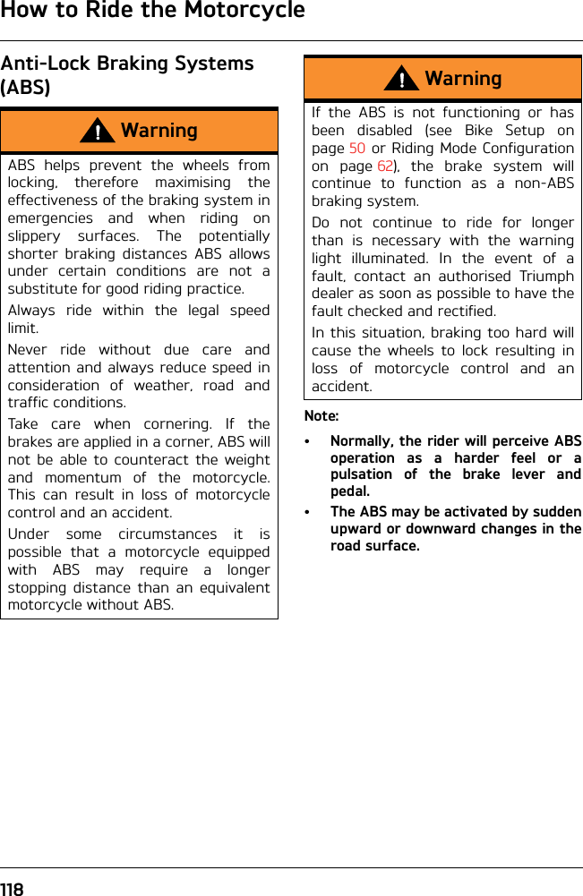 How to Ride the Motorcycle118Anti-Lock Braking Systems (ABS)Note:• Normally, the rider will perceive ABSoperation as a harder feel or apulsation of the brake lever andpedal.• The ABS may be activated by suddenupward or downward changes in theroad surface.WarningABS helps prevent the wheels fromlocking, therefore maximising theeffectiveness of the braking system inemergencies and when riding onslippery surfaces. The potentiallyshorter braking distances ABS allowsunder certain conditions are not asubstitute for good riding practice.Always ride within the legal speedlimit.Never ride without due care andattention and always reduce speed inconsideration of weather, road andtraffic conditions.Take care when cornering. If thebrakes are applied in a corner, ABS willnot be able to counteract the weightand momentum of the motorcycle.This can result in loss of motorcyclecontrol and an accident.Under some circumstances it ispossible that a motorcycle equippedwith ABS may require a longerstopping distance than an equivalentmotorcycle without ABS.WarningIf the ABS is not functioning or hasbeen disabled (see Bike Setup onpage 50 or Riding Mode Configurationon page 62), the brake system willcontinue to function as a non-ABSbraking system. Do not continue to ride for longerthan is necessary with the warninglight illuminated. In the event of afault, contact an authorised Triumphdealer as soon as possible to have thefault checked and rectified. In this situation, braking too hard willcause the wheels to lock resulting inloss of motorcycle control and anaccident.