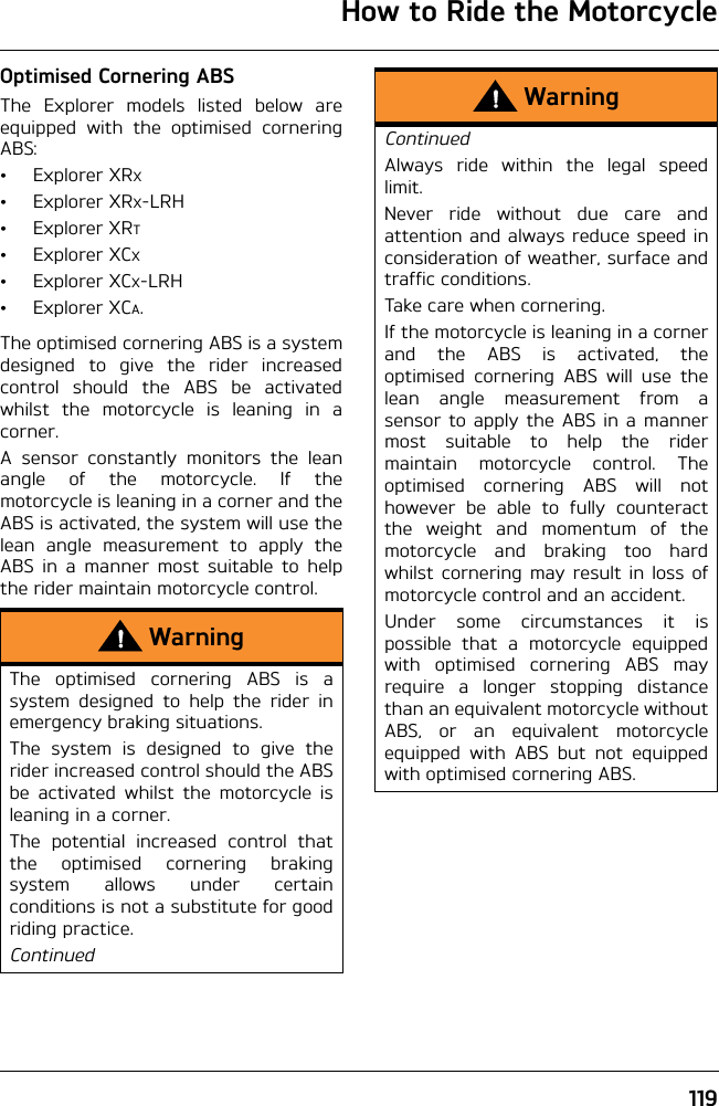 How to Ride the Motorcycle119Optimised Cornering ABSThe Explorer models listed below areequipped with the optimised corneringABS:•ExplorerXRX•ExplorerXRX-LRH•ExplorerXRT•ExplorerXCX•ExplorerXCX-LRH•ExplorerXCA.The optimised cornering ABS is a systemdesigned to give the rider increasedcontrol should the ABS be activatedwhilst the motorcycle is leaning in acorner.A sensor constantly monitors the leanangle of the motorcycle. If themotorcycle is leaning in a corner and theABS is activated, the system will use thelean angle measurement to apply theABS in a manner most suitable to helpthe rider maintain motorcycle control.WarningThe optimised cornering ABS is asystem designed to help the rider inemergency braking situations.The system is designed to give therider increased control should the ABSbe activated whilst the motorcycle isleaning in a corner.The potential increased control thatthe optimised cornering brakingsystem allows under certainconditions is not a substitute for goodriding practice.ContinuedWarningContinuedAlways ride within the legal speedlimit.Never ride without due care andattention and always reduce speed inconsideration of weather, surface andtraffic conditions.Take care when cornering.If the motorcycle is leaning in a cornerand the ABS is activated, theoptimised cornering ABS will use thelean angle measurement from asensor to apply the ABS in a mannermost suitable to help the ridermaintain motorcycle control. Theoptimised cornering ABS will nothowever be able to fully counteractthe weight and momentum of themotorcycle and braking too hardwhilst cornering may result in loss ofmotorcycle control and an accident.Under some circumstances it ispossible that a motorcycle equippedwith optimised cornering ABS mayrequire a longer stopping distancethan an equivalent motorcycle withoutABS, or an equivalent motorcycleequipped with ABS but not equippedwith optimised cornering ABS.