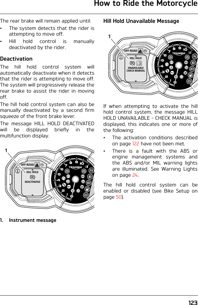 How to Ride the Motorcycle123The rear brake will remain applied until:• The system detects that the rider isattempting to move off.• Hill hold control is manuallydeactivated by the rider.DeactivationThe hill hold control system willautomatically deactivate when it detectsthat the rider is attempting to move off.The system will progressively release therear brake to assist the rider in movingoff.The hill hold control system can also bemanually deactivated by a second firmsqueeze of the front brake lever.The message HILL HOLD DEACTIVATEDwill be displayed briefly in themultifunction display.1. Instrument messageHill Hold Unavailable MessageIf when attempting to activate the hillhold control system, the message HILLHOLD UNAVAILABLE - CHECK MANUAL isdisplayed, this indicates one or more ofthe following:• The activation conditions describedon page 122 have not been met.• There is a fault with the ABS orengine management systems andthe ABS and/or MIL warning lightsare illuminated. See Warning Lightson page 24.The hill hold control system can beenabled or disabled (see Bike Setup onpage 50).OFF-ROADHHILL HOLDDEACTIVATED1OFF-ROADHHILL HOLDUNAVAILABLECHECK MANUAL1