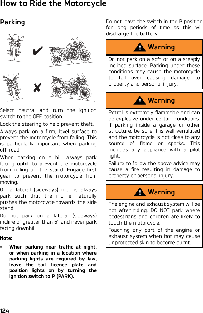 How to Ride the Motorcycle124ParkingSelect neutral and turn the ignitionswitch to the OFF position.Lock the steering to help prevent theft.Always park on a firm, level surface toprevent the motorcycle from falling. Thisis particularly important when parkingoff-road.When parking on a hill, always parkfacing uphill to prevent the motorcyclefrom rolling off the stand. Engage firstgear to prevent the motorcycle frommoving.On a lateral (sideways) incline, alwayspark such that the incline naturallypushes the motorcycle towards the sidestand.Do not park on a lateral (sideways)incline of greater than 6° and never parkfacing downhill.Note:• When parking near traffic at night,or when parking in a location whereparking lights are required by law,leave the tail, licence plate andposition lights on by turning theignition switch to P (PARK).Do not leave the switch in the P positionfor long periods of time as this willdischarge the battery.WarningDo not park on a soft or on a steeplyinclined surface. Parking under theseconditions may cause the motorcycleto fall over causing damage toproperty and personal injury.WarningPetrol is extremely flammable and canbe explosive under certain conditions.If parking inside a garage or otherstructure, be sure it is well ventilatedand the motorcycle is not close to anysource of flame or sparks. Thisincludes any appliance with a pilotlight.Failure to follow the above advice maycause a fire resulting in damage toproperty or personal injury.WarningThe engine and exhaust system will behot after riding. DO NOT park wherepedestrians and children are likely totouch the motorcycle.Touching any part of the engine orexhaust system when hot may causeunprotected skin to become burnt.