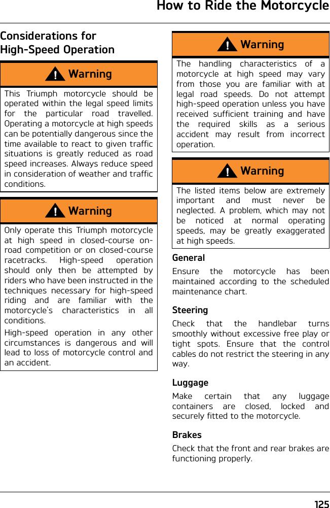 How to Ride the Motorcycle125Considerations for High-Speed OperationGeneralEnsure the motorcycle has beenmaintained according to the scheduledmaintenance chart.SteeringCheck that the handlebar turnssmoothly without excessive free play ortight spots. Ensure that the controlcables do not restrict the steering in anyway.LuggageMake certain that any luggagecontainers are closed, locked andsecurely fitted to the motorcycle.BrakesCheck that the front and rear brakes arefunctioning properly.WarningThis Triumph motorcycle should beoperated within the legal speed limitsfor the particular road travelled.Operating a motorcycle at high speedscan be potentially dangerous since thetime available to react to given trafficsituations is greatly reduced as roadspeed increases. Always reduce speedin consideration of weather and trafficconditions.WarningOnly operate this Triumph motorcycleat high speed in closed-course on-road competition or on closed-courseracetracks. High-speed operationshould only then be attempted byriders who have been instructed in thetechniques necessary for high-speedriding and are familiar with themotorcycle&apos;s characteristics in allconditions.High-speed operation in any othercircumstances is dangerous and willlead to loss of motorcycle control andan accident.WarningThe handling characteristics of amotorcycle at high speed may varyfrom those you are familiar with atlegal road speeds. Do not attempthigh-speed operation unless you havereceived sufficient training and havethe required skills as a seriousaccident may result from incorrectoperation.WarningThe listed items below are extremelyimportant and must never beneglected. A problem, which may notbe noticed at normal operatingspeeds, may be greatly exaggeratedat high speeds.