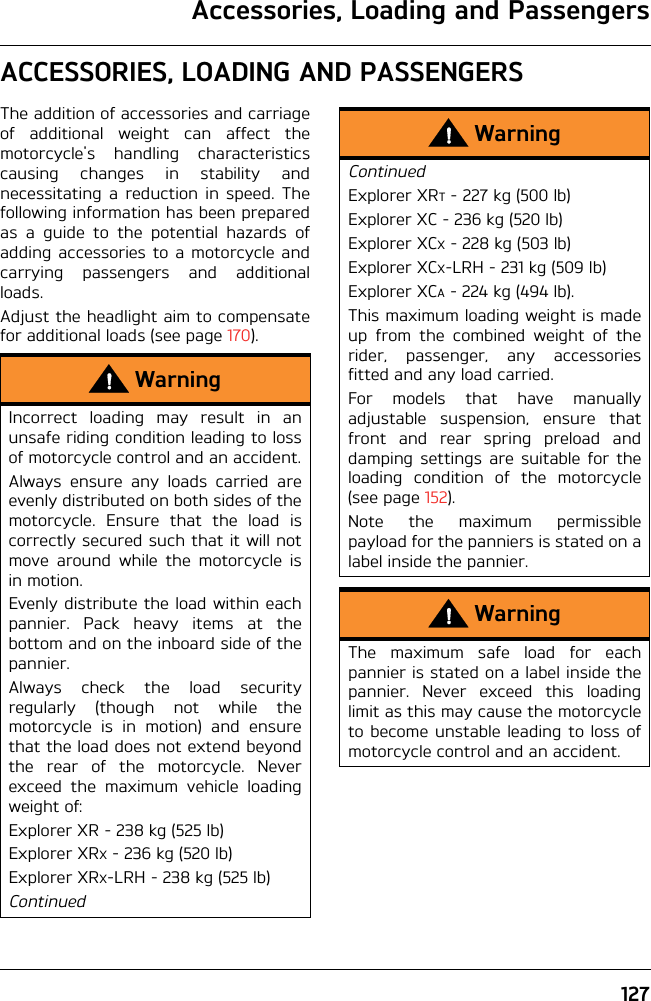 Accessories, Loading and Passengers127ACCESSORIES, LOADING AND PASSENGERSThe addition of accessories and carriageof additional weight can affect themotorcycle&apos;s handling characteristicscausing changes in stability andnecessitating a reduction in speed. Thefollowing information has been preparedas a guide to the potential hazards ofadding accessories to a motorcycle andcarrying passengers and additionalloads.Adjust the headlight aim to compensatefor additional loads (see page 170).WarningIncorrect loading may result in anunsafe riding condition leading to lossof motorcycle control and an accident.Always ensure any loads carried areevenly distributed on both sides of themotorcycle. Ensure that the load iscorrectly secured such that it will notmove around while the motorcycle isin motion.Evenly distribute the load within eachpannier. Pack heavy items at thebottom and on the inboard side of thepannier.Always check the load securityregularly (though not while themotorcycle is in motion) and ensurethat the load does not extend beyondthe rear of the motorcycle. Neverexceed the maximum vehicle loadingweight of:Explorer XR - 238 kg (525 lb)Explorer XRX - 236 kg (520 lb)Explorer XRX-LRH - 238 kg (525 lb)ContinuedWarningContinuedExplorer XRT - 227 kg (500 lb)Explorer XC - 236 kg (520 lb)Explorer XCX - 228 kg (503 lb)Explorer XCX-LRH - 231 kg (509 lb)Explorer XCA - 224 kg (494 lb).This maximum loading weight is madeup from the combined weight of therider, passenger, any accessoriesfitted and any load carried.For models that have manuallyadjustable suspension, ensure thatfront and rear spring preload anddamping settings are suitable for theloading condition of the motorcycle(see page 152).Note the maximum permissiblepayload for the panniers is stated on alabel inside the pannier.WarningThe maximum safe load for eachpannier is stated on a label inside thepannier. Never exceed this loadinglimit as this may cause the motorcycleto become unstable leading to loss ofmotorcycle control and an accident.