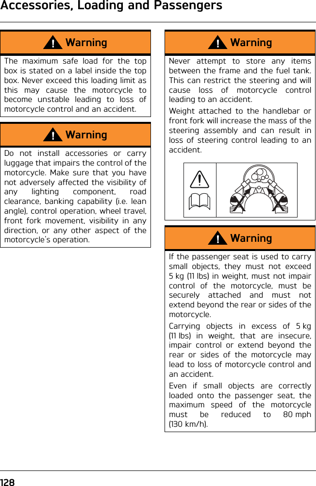 Accessories, Loading and Passengers128WarningThe maximum safe load for the topbox is stated on a label inside the topbox. Never exceed this loading limit asthis may cause the motorcycle tobecome unstable leading to loss ofmotorcycle control and an accident.WarningDo not install accessories or carryluggage that impairs the control of themotorcycle. Make sure that you havenot adversely affected the visibility ofany lighting component, roadclearance, banking capability (i.e. leanangle), control operation, wheel travel,front fork movement, visibility in anydirection, or any other aspect of themotorcycle&apos;s operation.WarningNever attempt to store any itemsbetween the frame and the fuel tank.This can restrict the steering and willcause loss of motorcycle controlleading to an accident.Weight attached to the handlebar orfront fork will increase the mass of thesteering assembly and can result inloss of steering control leading to anaccident.WarningIf the passenger seat is used to carrysmall objects, they must not exceed5 kg (11 lbs) in weight, must not impaircontrol of the motorcycle, must besecurely attached and must notextend beyond the rear or sides of themotorcycle.Carrying objects in excess of 5 kg(11 lbs) in weight, that are insecure,impair control or extend beyond therear or sides of the motorcycle maylead to loss of motorcycle control andan accident.Even if small objects are correctlyloaded onto the passenger seat, themaximum speed of the motorcyclemust be reduced to 80 mph(130 km/h).XX