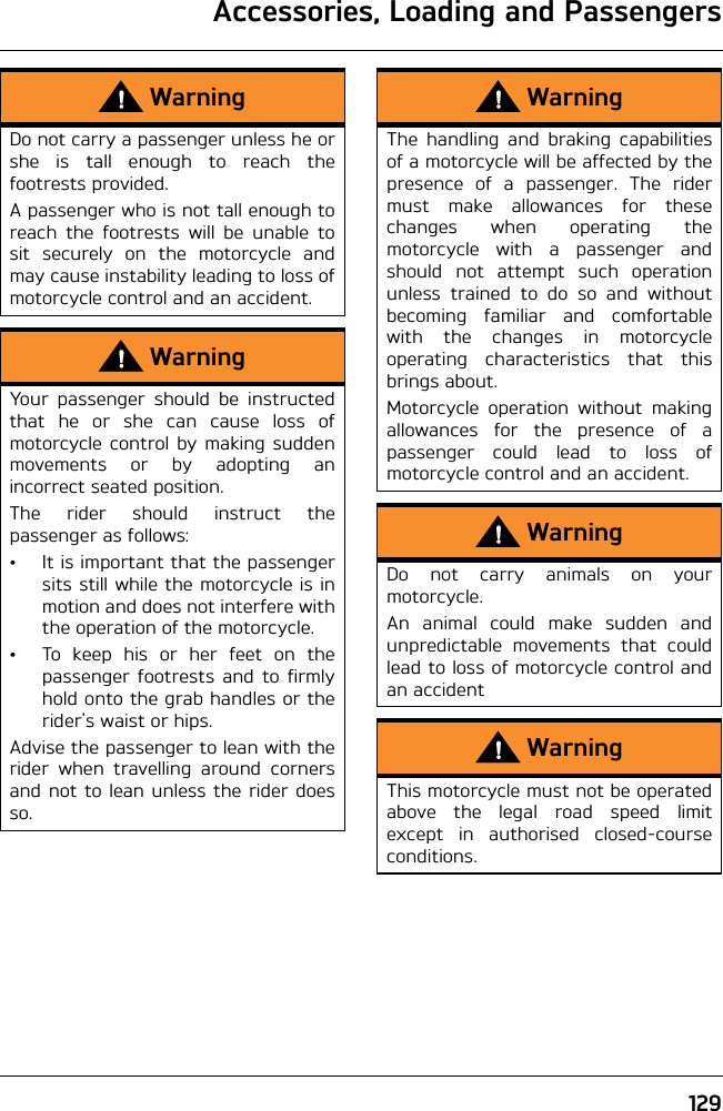 Accessories, Loading and Passengers129WarningDo not carry a passenger unless he orshe is tall enough to reach thefootrests provided.A passenger who is not tall enough toreach the footrests will be unable tosit securely on the motorcycle andmay cause instability leading to loss ofmotorcycle control and an accident.WarningYour passenger should be instructedthat he or she can cause loss ofmotorcycle control by making suddenmovements or by adopting anincorrect seated position.The rider should instruct thepassenger as follows:• It is important that the passengersits still while the motorcycle is inmotion and does not interfere withthe operation of the motorcycle.• To keep his or her feet on thepassenger footrests and to firmlyhold onto the grab handles or therider&apos;s waist or hips.Advise the passenger to lean with therider when travelling around cornersand not to lean unless the rider doesso.WarningThe handling and braking capabilitiesof a motorcycle will be affected by thepresence of a passenger. The ridermust make allowances for thesechanges when operating themotorcycle with a passenger andshould not attempt such operationunless trained to do so and withoutbecoming familiar and comfortablewith the changes in motorcycleoperating characteristics that thisbrings about.Motorcycle operation without makingallowances for the presence of apassenger could lead to loss ofmotorcycle control and an accident.WarningDo not carry animals on yourmotorcycle.An animal could make sudden andunpredictable movements that couldlead to loss of motorcycle control andan accidentWarningThis motorcycle must not be operatedabove the legal road speed limitexcept in authorised closed-courseconditions.