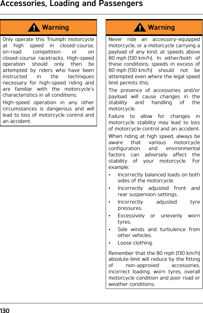 Accessories, Loading and Passengers130WarningOnly operate this Triumph motorcycleat high speed in closed-course,on-road competition or onclosed-course racetracks. High-speedoperation should only then beattempted by riders who have beeninstructed in the techniquesnecessary for high-speed riding andare familiar with the motorcycle&apos;scharacteristics in all conditions.High-speed operation in any othercircumstances is dangerous and willlead to loss of motorcycle control andan accident.WarningNever ride an accessory-equippedmotorcycle, or a motorcycle carrying apayload of any kind, at speeds above80 mph (130 km/h). In either/both ofthese conditions, speeds in excess of80 mph (130 km/h) should not beattempted even where the legal speedlimit permits this.The presence of accessories and/orpayload will cause changes in thestability and handling of themotorcycle. Failure to allow for changes inmotorcycle stability may lead to lossof motorcycle control and an accident.When riding at high speed, always beaware that various motorcycleconfiguration and environmentalfactors can adversely affect thestability of your motorcycle. Forexample:• Incorrectly balanced loads on bothsides of the motorcycle.• Incorrectly adjusted front andrear suspension settings.•Incorrectly adjusted tyrepressures.• Excessively or unevenly worntyres.• Side winds and turbulence fromother vehicles.•Loose clothing.Remember that the 80 mph (130 km/h)absolute limit will reduce by the fittingof non-approved accessories,incorrect loading, worn tyres, overallmotorcycle condition and poor road orweather conditions.