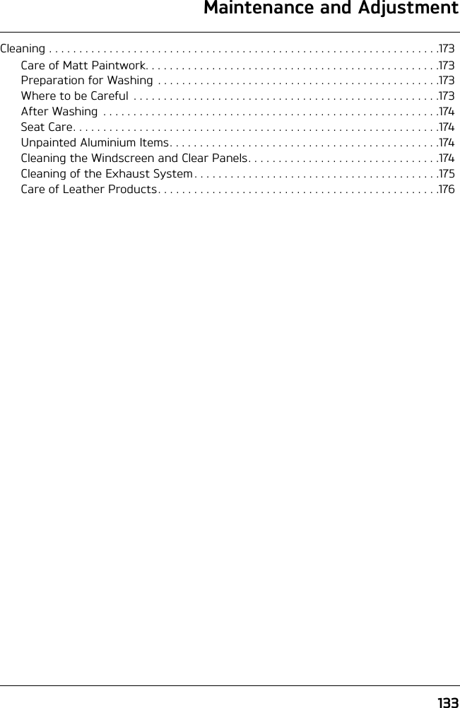 133Maintenance and AdjustmentCleaning . . . . . . . . . . . . . . . . . . . . . . . . . . . . . . . . . . . . . . . . . . . . . . . . . . . . . . . . . . . . . . . . .173Care of Matt Paintwork. . . . . . . . . . . . . . . . . . . . . . . . . . . . . . . . . . . . . . . . . . . . . . . . .173Preparation for Washing  . . . . . . . . . . . . . . . . . . . . . . . . . . . . . . . . . . . . . . . . . . . . . . .173Where to be Careful  . . . . . . . . . . . . . . . . . . . . . . . . . . . . . . . . . . . . . . . . . . . . . . . . . . .173After Washing  . . . . . . . . . . . . . . . . . . . . . . . . . . . . . . . . . . . . . . . . . . . . . . . . . . . . . . . .174Seat Care. . . . . . . . . . . . . . . . . . . . . . . . . . . . . . . . . . . . . . . . . . . . . . . . . . . . . . . . . . . . .174Unpainted Aluminium Items. . . . . . . . . . . . . . . . . . . . . . . . . . . . . . . . . . . . . . . . . . . . .174Cleaning the Windscreen and Clear Panels. . . . . . . . . . . . . . . . . . . . . . . . . . . . . . . .174Cleaning of the Exhaust System . . . . . . . . . . . . . . . . . . . . . . . . . . . . . . . . . . . . . . . . .175Care of Leather Products. . . . . . . . . . . . . . . . . . . . . . . . . . . . . . . . . . . . . . . . . . . . . . .176